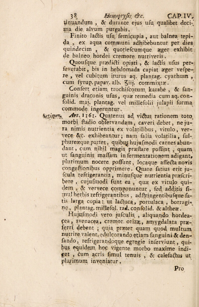 Amandum 9 & durante ejus ufu qualibet deci- i,na die alvum purgabis«> Finito la&is ufu/femicupia , aut balnea tepi¬ da , ex aqua communi adhibebuntur per dies quindecim , & quotiefcumque aeger exhibit de balneo hordei cremore nutriveris 0 Quoufque praedidli opiati , & ladis ufus per- feverabit, bis in hebdomada capiat aeger vefpe- re , vel cubitum iturus aq0 plantago cyathum v cum fyrup0papav. alb. 3iij. commixta. Confert etiarn trochifcorum karabe , & fan- guinis draconis ufus, quae remedia cumaq. con- folid. rnaj. plantago vel millefolii julapii forma commode ingeruntur0 Art, 1161. (Quatenus ad. villus rationem toto morbi fladio obfervandam, caveri debet, ne ju¬ ra nimis nutrientia ex volatilibus, vitulo, ver¬ vece &c. exhibeantur; nam falia volatilia, fui» phureaeque.partes, quibu^hujufmqdi carnes abun¬ dant, cum nihil magis prsedare poffint , quam ut fanguinis rnaffam in fermentationem adigant, plurimum nocere polFunt , lecaque affe&a noris congedionibus opprimere. Quare fatius erit ju~ fcula refrigerantia , minufque nutrientia prsefcri- bere , cujufniodi funt ea , quae ex vitulo qui¬ dem , Sc vervece componuntur , fed additis fi- :uuI herbis refrigerantibus, addrjngentibufque fa¬ tis larga copia:, ut latfluca, portulaca , borragi® ne, plantag. millefoL rad. confolid. & altheae. Hujufmodi vero jufcuii^ , aliquando hordea¬ cea, avenacea, cremor oriz&, amygdalata pro¬ ferri debent ; quia praeter quam quod multum nutrire valent, edulcorando etiam fanguini & den- fando, refrigerandpque egregie inferyiunt, qui¬ bus equidem, hoc vigente morbo maxime indi¬ get , cum acris fimuL tenuis , & calefa&us ut plurimum inveniatur. 4  ' 'V ** ' ' *•- v > • . ..