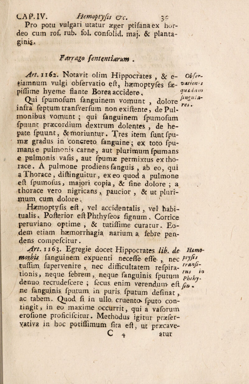 LAP. IV. fjemoptyfts crc. 5^ Pro potu vulgari utatur aeger ptifanaex hor¬ deo cum rof. rub. fol. confolid. maj. & planta¬ gini^ | • 0:1' Farrago feni antiarum » Art. 1162, Notavit olim Hippocrates , & e- obfer- fiamnuin vulgi obfervatio efl, haemoptyfes fae _ vntion‘s piffime hyeme flante Borea accidere. quidam Qui fpumofum fanguinem vomunt , dolore Ji*^ular infra feptum tranfverfum non exiflente, dePul- monibus vomunt ; qui fanguinem fpumofum fpuunt praecordium dextrum dolentes , de he¬ pate fpuunt, & moriuntur. Tres item funtfpu- mae gradus in concreto fanguine; ex toto fpu- manse pulmonis carne, aut plurimumfpumans e pulmonis vafis, aut fpumae permixtus ex tho¬ race. A pulmone prodiens fanguis , ab eo, qui a Thorace , difiinguitur, exeo quod a pulmone eft fpumofus, majori copia, & fine dolore ; a thorace vero nigricans paucior , & ut pluri- rnum cum, dolore. Haemoptyfis efl , vel accidentalis, vel habi¬ tualis. Poflerior eft.Phthyfeos fignum. Cortice peruviano optime , & tutiflime curatur. Eo¬ dem etiam haemorrhagia narium a febre pen¬ dens compefcitur. Art. 1163. Egregie docet Hippocrates lib. de H&mo- fnoftbu fanguinem expuenti necefle eflfe nec P*yfis tuffim fupervenire nec difficultatem refpira- tionis, neque febrem,, neque fanguinis fputum '“Uy*- denuo recrudefcere ; fecus, enim verendum efl. fin / ne fanguinis fputum, in puris, fputum definat, ac tabem. Quod, fi. in ullo* cruento fputo con¬ tingit, in eo maxime occurrit, qui a vaforum erofione proficifcitur. Methodus igitur pnefer- yativa in hoc potiffimum fica efl, ut praecave- C ^ atur