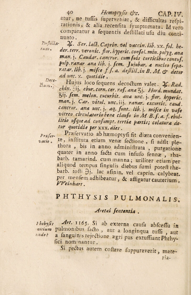 Quilis luperveniat, 3c difficultas refpi- ranonis> & alia recenfita fymptomata. Id vero comparatur a fequentis defiillati ufu diu conti¬ nuato * jjr-fitiU- Ser. laEl. Caprin. Del vaccin. lib. xx.fol. he- der. terr. veronic. fior. hyperic. confio i. min. polyg. ana man. ). Caudar. cancror. cumfuis Corticibus contufi. P“lp' ana lib. j. fiem. Jujubar. a nucleo fiepa- ratar. lib. j. mi fice f fi. a. de filii l.in B. M. & detur ad unc. x. quotidie . ,Huins J?co decotfum valet. Ifi.Rad. “ cbw- Si]. ebur. corn. cer. rafi. ana 3j. Hord. mundat, fiem. melon. cucurbit. ana unc. j. flor, hyperic. man.]. Car. vitul. unc.uj. ranar. excortic.caud. cancror. ana unc. j. aq. font. lib. j. mifice in vafie vitreo circulatorio bene claufio in M-B. fi a. f ebul¬ litio ufiquead confiumpt. tertia partis; colatura de¬ tur quotidie per xxx. dies. Pr&fer^ Pjaefeivatio ab haemoptyfi fit diaeta convenien- v ut io« £e ’ i n. fi i r ut a etiam venae fedione , fi adfit ple» thora , bis in anno adminiftrata , purgatione quater in anno fafta cum infufo fenn* , rha- barb. tamarind. cum manna; utiliter etiam per aliquod tempus fingufis diebus fumi potefi rha- barb. tofi: £)j. Iac afinin. vel caprin. calybeat. per me nfem adhibeatur, & affigatur cauterium f PHTHYSIS PULMONALIS. Aret ai fient entia . ihthy/ss -Urt. 1165. Si ab externa caufa abfcefiu m n.tium pulmonibus fado , aut a longinqua tuffi aut hadti » /anguinw rejeftione agri pus extuffiantPhrhy- lici nominantur. J Si peplus autem cofiave fiippuraverit, mate¬ ria-