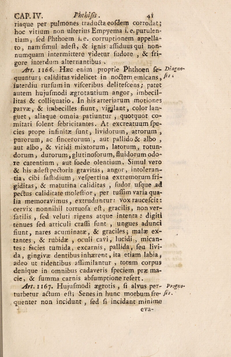 riaque per pulmones traduda eofdem corrodat.; hoc vitium non ulterius Empyema i. e. purulen¬ tiam j fed Phthoem i. e. corruptionem appella¬ to 3 nam fimui adefl, & ignis affiduusqiii hon- numquam intermittere videtur fudore , & fri¬ gore interdum alternantibus i Art. 1166. Haec enim proprie Phthoen fe* M ****** quuntur; caliditas videlicet in nodem emicans, fts 6 isterdiu rurfumin vifceribus delitefcens; patet autem hujufmodi aegrotantium angor, imbecil¬ litas & colliquatio. In his arteriarum motiones parvae, & imbecilles fiunt, vigylant, colorlam- guet , aliaque omnia patiuntur , quotquot co¬ mitari folent febricitantes. At excreatuum fpe- cies prope infinitae funt, lividorum, atrorum , purorum, ac fincerorum , aut pallidoSc albo 5 aut albo, & viridi mixtorum, latorum, rotun¬ dorum , durorum,glutinoforum, fluidorum odo¬ re carentium * aut foede olentium. Simul vero 8c his adefl pedoris gravitas j angor, intoleran¬ tia, cibi faflidium , vefpertina extremorum fri¬ giditas, & matutina caliditas , fudor ufque ,a<3 pe cius caliditate moleflior, per tuffim varia qua¬ lia memoravimus, extruduntur: vox raucefcits cervix nonnihil tortuofa efl, gracilis, nonver- fatilis , fed veluti rigens atque intenta : digiti tenues fed articuli crafli funt , ungues adunci fiunt, nares acuminatae, & graciles; malae ex¬ ta ntes , & rubidae * oculi cavi, lucidi , mican¬ tes: facies tumida, excarnis, pallida, feu livi¬ da, gingivae dentibus inhaerent, ita etiam labia ^ adeo ut ridentibus affimilantur , totum corpus denique in omnibus cadaveris fpeciem prae ma¬ cie, & fumma carnis abfumptione refert. Art. 1167. Hujufmodi aegrotis, fi alvus per- Per¬ turbetur adum efl; Senes in hunc morbum fre- fis* quenter non incidunt , fed fi incidant minime eva-