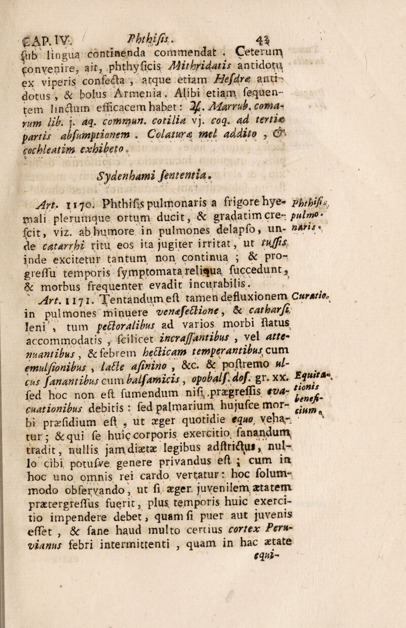 £-^P.lV. ' Phthm fub lingua continenda commendat . Ceterun^ convenire, ait, phthyficis Mithridatis antidoti^ ex viperis confeffia , atque etiam Befdra amj dotus , & bolus Armenia» Alibi etiam fe.quen¬ tem Imffinn efficacem habet: IffAiarrnk.coma- rum lib. j. aq. ccmmun. coti lia vj. coq. ad tertie partis abfumptionem . Colatura met addito 9 &■ cochleatim Sydenhami fint entia. Art. 117O0 Phthias pulmonaris a frigore hye- phth*fi% mali plerumque ortum ducit, & gradatimcre-pulmo* fcit, viz. ab humore in pulmones delapfo, un- *****« cie catarrhi ritu, eos ita jugiter irritat, ut iujfts. inde excitetur tantum/ non continua ; & pro- greffiu temporis fymptomatareliqua fuccedunt, & morbus frequenter evadit incurabilis.  Art. 1171. Jentandum eft tamen defluxionem Curati*. in pulmones minuere ven<£fettiottc, & catharfi, leni » tum perioralibus ad varios morbi flatus accommodatis , fcilicet incrafflantibus , vel atte• nuantibus , & febrem heclicam tewpsrantibus^cum emulfionibus , latte afflnino , &c. & ‘poftremp ul¬ cus fanantibus cum balfamicis, opobalffldof. gi. xx. JIquita fed hoc non eft. fumendum nif^praegreffis eva- *£n‘i cnationibus debitis: fed palmarium, hujufcemor- fiHm ^ bi praefidium eft 9 ut aeger quotidie equo, yeha- ■ tur; & qui fe hui^ corporis exercitio fanandum, tradit, nullis jam dictae legibus adftri&ui» nul¬ lo cibi, potufve genere privandus eft { cum iri, hoc uno omnis rei cardo vertatur: hoc folum- modo obferyando, ut fi, ager juvenilem,xtatem prastergreffius fuerit, plus temporis huic exerci¬ tio impendere debet > quam fi puer aut juvenis effiet , Sc fane haud multo certius cortex Peru- vicinus febri intermittenti , quam in hac aetate equi-