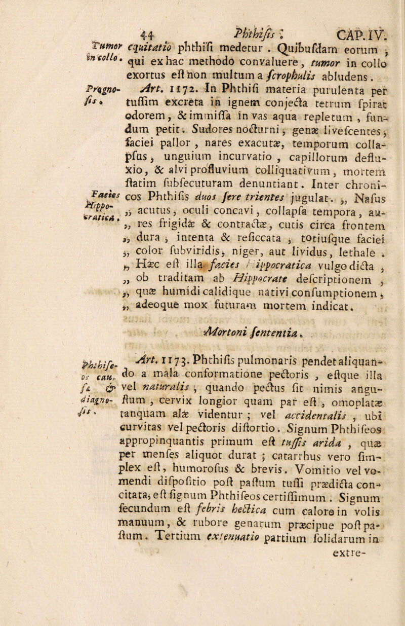 Tamr equitatio phthifi medetur , Quibufdarn eorum , mcoito. ^uj exhac methodo convaluere, tumor in collo exortus efl non multum a fcropbulis abludens. Prqgno- .fis* Faeies $frppo- 'cratisA. An. 1172. In Phthifi materia purulenta per tufiim excreta in ignem conjeda tetrum fpirat odorem, &immifiTa in vas aqua repletum , fun¬ dum pedt i Sudores nodurni, genas livefcentes, faciei pallor , nares exacuta?, temporum colla- j?fus, unguium incurvatio , capillorum deflu¬ xio, & alvi profluvium colliquativum , mortem flatim fubfecuturam denuntiant. Inter chroni¬ cos Phthifis duos fere trientes jugulat. *, Na fias acutus, oculi concavi, collapfa tempora, au- >, res frigidfe & contradas, cutis circa frontem 3, dura j intenta & reficcata , totiufque faciei 3, color fubviridis3 niger, aut lividus, lethale . h H^c e fi illa facies Hippocratica vul go di da , „ ob traditam ab Hippocrate deferiptionem , quas humidi calidique nativi confumptionem s *> adeoque mox futuram mortem indicat. Mortoni fent entia fihibife- ^rt'1173- Phthifis pulmonaris pendet aliquan- tfi ceucr d° 3 tnala conformatione pedoris , efique illa ft & vel naturalis quando pedus fit nimis arlgu- fium , cervix longior quam par efi , omoplatae ',£' tanquam alas videntur ; vel accidentalis , ubi curvitas vel pedoris difiortio. Signum Phthifeos appropinquantis primum efi tujfis arida , qu& per menfes aliquot durat ; catarrhus vero fim- plex efi, humorofus & brevis. Vomitio vel vo¬ mendi difpofitio pofi pafitim tufii prsedida con¬ citata* eftfignum Phthifeos certiflimum . Signum fecundum efi febris ke&ica cum calore in volis manuum, 8c rubore genarum prascipue pofipa- fiiim . Xertium extenuatio partium folidarum in extre-