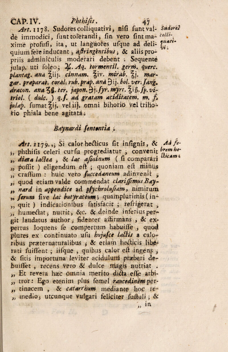 » e*-. tAP.IV. ththifu. _ „ ,, Art.\\*]%. Sudorescolliquativi, nifi funtvai- Sudorsl de immodici, funt tolerandij fin vero fintma- colLl-k xime profufi, ita, ut langtiofes ufqne ad deli- quium fere inducant \ Aftringkntibus j & aliis pro» priis adminiculis moderari debent * Sequente julap. uti foleo; Sfi.Aq. tormentil. plantag. ana |iiji cinnam. ^iv. mirab. %j. mar~ gar. praparat. cor Ah rub.prap. An A 9ij. hol.ven farig. dracon, ana 5 fl. ter. 9 j./yr. «^rr. fi./p. vi™ triol. { dulc. ) q.f. Ad gratam ariditatem, m. fi falap. fumat f i j. veiiij. omni bihorio Veltriho5* t*io phiala bene agitata * V ' f Eay nardi Untmtia i Art. 1179.5, Si calor he&icus fit infignis, 8c Ad/e- phthifis celeri curfu progrediatur , convenit brembe- ,, diaeta laftea , & lac afininum ( fi comparari 1 tc*mi „ poffit ) eligendum eft ; quoniam efi mffiiis „ crallum : huic veto fnccedaneum adinvenit 9 „ quod etiam valde commandat clarijjintus Bay~ 3, nard in appendice ad pfychroluftam, nimirum 3, ferum fi ve lac buiyr aceum *, quamplurimis (in1- 3, quit ) indicationibus fatisfacic ; refrigerat , 3, hume<ftatj nutrit, &c. & deinde inferiusper^ git laudatus author, fidenter affirmans , Sc ex¬ pertus loquens fe compertum habuitfe i quod plures ex continuato ufu bujufce latlis a calo¬ ribus prae ter naturalibus i & etiam heclicis rati fuiflfent ; iifque , quibus calor efr ingens 9 & fitis importuna leviter addiiluni praeberi de- huiffet , recens vero M dulce magis nutriat „ „ Et revera haec omnia merito di&a efle arbi- „ tror: Ego etenim plus femel raucedinemper- „ tinacem , & catarrhum mediante hoc re- 3> medio * utcunque Vulgari feliciter fuikli; &