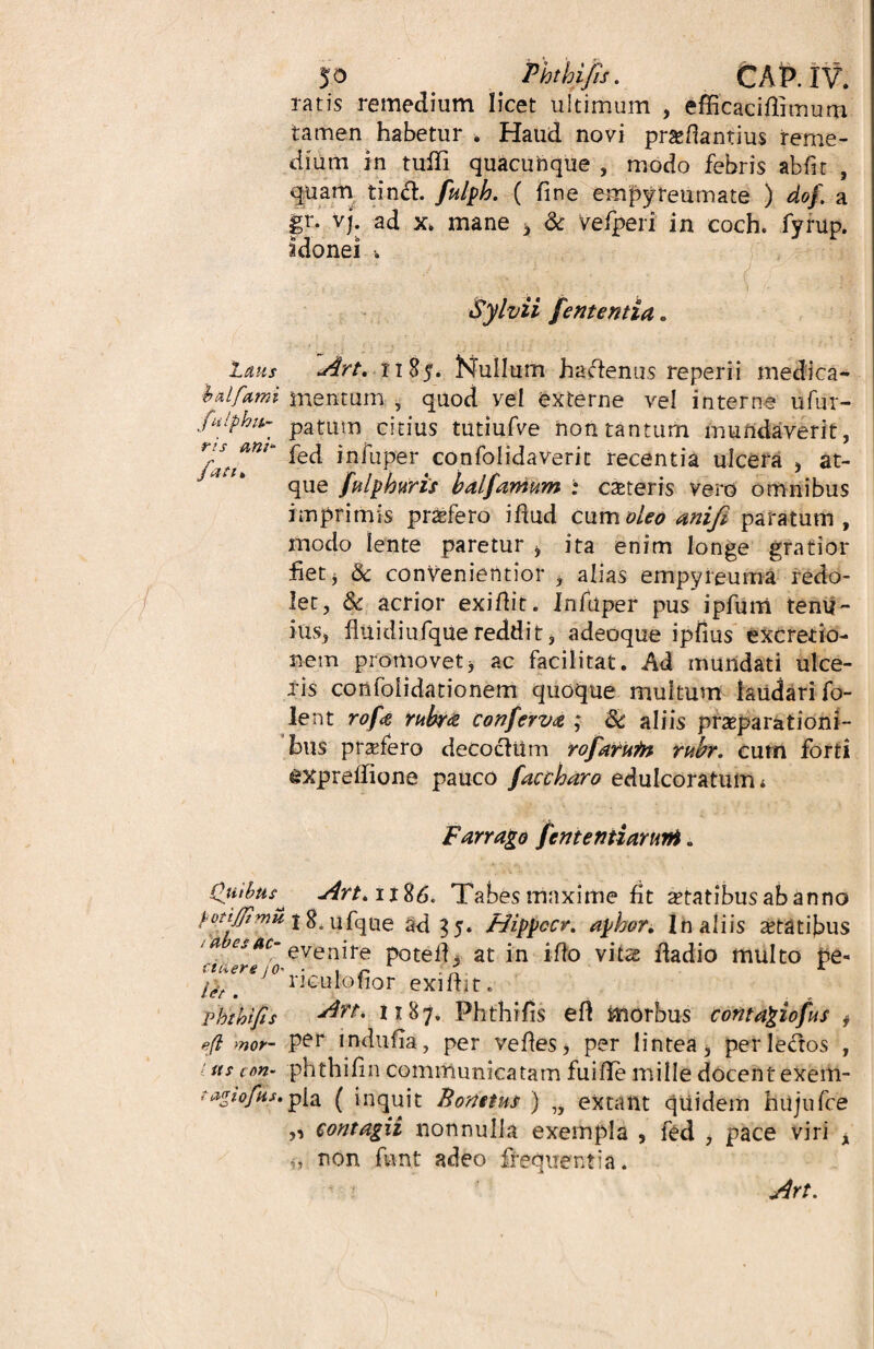 $0 Phtkfis. CAP.IV. tatis remedium licet ultimum , efficacidimum tamen habetur . Haud novi pr&dantius reme¬ dium in tuffi quacunque , modo febris abfit , quam tinft. fulplo. ( fine empyreumate ) dof a gr. vj. ad x. mane 3 & vefperi in coch. fyrup. >> i <> •* * idonei ■. - -v' ; : ';.{/! r .4 Sylvii fententia. laus Art.nZ$, Nullum haftenus reperii medica- balfami mentum , quod vel externe vel interne ufur- fulphit- patum citius tutiufve non tantum mundaverit, ^ *pfuPer confolidaverit recentia ulcera , at¬ que fulphuris balfamum : exteris vero omnibus imprimis prxfero idud cum oleo anifi paratum, modo lente paretur , ita enim longe gratior fiet, & convenietltior , alias empyreuma redo¬ let, & acrior exidit. Infuper pus ipfuni tenu¬ ius, fiuidiufquereddit, adeoque ipfius excretio- nem promovet * ac facilitat. Ad mundati ulce¬ ris confoiidationem quoque multum laudari fo- lent rofe rubra conferva ; aliis praeparationi¬ bus prxfero decoclUm rofarUfn rubr. cum forti gXpredione pauco faccharo edulcoratumi Farrago fententiamni. Quibus^ Art* Tabes maxime fit xtatibus ab anno f otijjtmu. j ufque Hippocr. apbor. In aliis xtatibus ‘ a csac' evenire poted. at in i do vitas fladio multo pe« cteiers io- • , r 1 f' t ipt m ntulofior exidit. pbthifis Art. 1187. Phthifis ed morbus contagiofus f efi mor- per induiia, per vedes, per lintea, perlectos , us ton~ phthifin communicatam fuide mille docent exem- ta<tiofus,pia ( inquit Bonttus ) „ extant quidem hujufce „ contagii nonnulla exempla , fed , pace viri , ,, non fiant adeo frequentia.