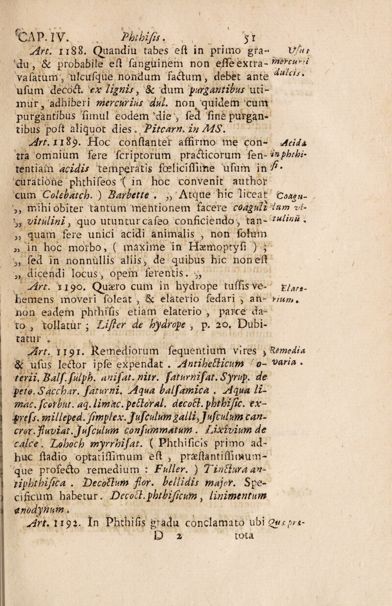 fC A P. IV. . Phthifa. . , P '5 r Art. 1188. Quandiu tabes eft in primo gra- Vfut ' du , & probabile eft fangtiinem non efFe extra- tosrcu^i vafatunv, lilcufqiie nondum fa&um, debet ante Uli^cts* ufurn decoffi ex lignis , 8c dum purgantibus uti¬ mur y adhiberi mercurius dul. non/quidem'cum purgantibus innui eodem Mie > fed fine purgan¬ tibus poft aliquot dies Pitcarn. in MS. Art. 1189. Hoc conftanter affirmo me con- Acida tra omnium fere fcriptorum pra&icorum tentiarh acidis temperatis foeliclffiffie tifum in curatione phthifeos t in hoc convenit authol* cum Colebdtch. ) Barbette . „ Atque hic liceat toaeu- . 3, mihi obiter tantum mentionem facere coaguli lum r>i* vitulini} quo utuntur cafeo conficiendo^ tan- tulinu v 3, quam fere unici acidi animalis , non folum 3, in hoc morbo, ( maxime in Hsemoptyfi ) ; fed in nonnullis aliis, de quibus hic nonefi 3, dicendi locus, opem ferentis. y, Art. ij90. Quaero cum in hydrope tuffis ve- tUn- hemens moveri foleat , elaterio fedari , an^ vium» non eadem phthffis etiam elaterio , parce da* to , tollatur ; Lifter de hydrope , p. 20. Dubi¬ tatur o Art. 1191. Remediorum fequentium vires $ Remedia ufus ledtor ipfe expendat . AntiheBicuin ' 0- Varia . terii. Balffulph. an ifat. nitr. faiurnifat. Sjrup. de peto. S acebar. fatur ni. Aqua balfamicti . Aqua li¬ mae, fcorbut. aq. limtic. peBoral. decoB. phthi/ic. ex- prefs. milleped. fimplex.juftulum galli)]ufculum can- cror.fuviat.]ufculum confummatum. Id Avium de calce. Lohoch myrrhifat. ( Phthificis primo ad¬ huc fiadio optaciffimum eft >, praffiantiffimum- que profecfo remedium : Fuller. ) TinBura an~ iiphthifica . iDecoBum for. bellidis major. Spe¬ cificum habetur. DecoB.phtbificum, linimentum i ^riodynum Art. I19I. In Phthifis gradu conclamato ubi ou&prs.- D a tota