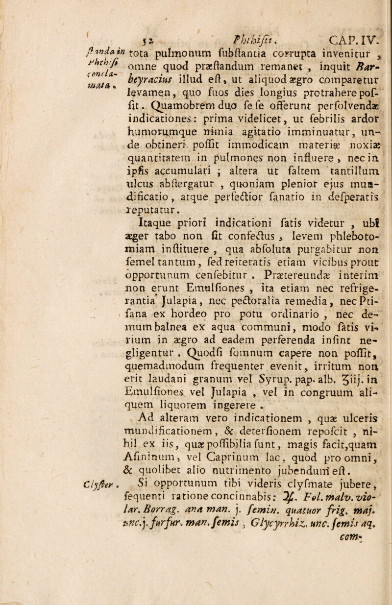 f 5% fhthiju. ' GAP.IV. fi unda in tota pulmonum fubflantia corrupta invenitur , omne <1U0(^ praedandum remanet , inquit Rar~ \mta~ htyracms illud eft, ut aliquod aegro comparetur levamen, quo fuos dies longius protrahere pof- fit. Quamobrem duo fefe offerunt perfotvend* indicationes: prima videlicet, ut febrilis ardor humorumque nimia agitatio imminuatur, un¬ de obtineri, poffit immodicam materi^ noxiae quantitatem in pulmones non influere, nec in ipfis accumulari ; altera ut faltem tantillum ulcus abfiergatur , quoniam plenior ejus inua- dificatio, atque perferior fanatio in defperatis reputatur. Itaque priori indicationi fatis videtur , ub! aeger tabo non fit confe&us , levem phleboto¬ miam inflituere , qua abfoluta purgabitur non femel tantum, fed reiteratis etiam vicibus prout opportunum cenfebitur . Praetereunda interim non erunt Emulfiones , ita etiam nec refrige¬ rantia Julapia, nec peftoralia remedia, necPti- fana ex hordeo pro potu ordinario , nec de¬ mum balnea ex aqua communi, modo fatis vi¬ rium in aegro ad eadem perferenda infint ne- gligentur . Quodfi feminum capere non poffit, quemadmodum frequenter evenit, irritum non erit Iaudani granum vel Syrup. pap. alb. 3”j* in Emulfiones vel Julapia , vel in congruum ali¬ quem liquorem ingerere . Ad alteram vero indicationem , quas ulceris mundificationem, & deterfionem repofeit , ni¬ hil ex iis, quae poffibilia funt, magis facit,quam Afininum, vel Caprinum lac, quod pro omni, & quolibet alio nutrimento jubendum eft. clyfiey. Si opportunum tibi videris clyfmate jubere, fequenti ratione concinnabis: F9l.malv.vi0- lar. Borrag. anaman. j. femin. quatuor frig. maf furfur* man. femis , Glycyrrkiz„ une. femis aq> com•