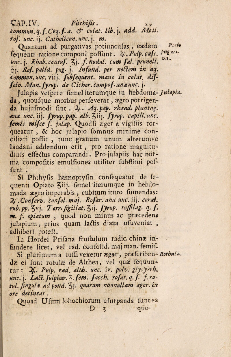 CAP.IV. Phthifis , yy Commun.q. fi.Coq.fi. a. & colat, lib. j. add. AtfelL tofi. une. i j. Catholicon. une. j. m. Quantum ad purgativas potiunculas , eaedem &oth fequenti ratione componi poffunt. fy.Pulp. cafs. unc. j. Rhab. contufi. 5j. fi nodul. cum fal. prunell. v' * 5j. Rofi. palid. png‘ j. Infund. per notfem in aq. Commun.unC.vii']. fubfiequent. mane in colat, difi- folv. Man.fyrup. de Cichor. Compofi.anaunc. j. Julapia vefpere femeliterumque in hebdoma-./^/^ da, quoufque morbus peiTeverat, aegro porrigen¬ da hujufmodi fint . 2/~. Aq.pap. rhaad. plantago ana unc. ii), fiyrup.pap. aib. JHj. fiyrup. capill.unc* fiemis mifice f. julap. Quodfi ager a vigiliis tor¬ queatur , & hoc julapio fomnus minime con¬ ciliari poffit 5 tunc granum unum alterumve laudani addendum erit , pro ratione magnitu¬ dinis efFe&us comparandi. Pro julapiis hac nor¬ ma compoiitis emuifiones utiliter fubditui pof¬ funt . Si Phthyfis hasmoptyfin confequatur de fe¬ quenti Opiato Jiij. femeriterumque in hebdo¬ mada <Egro imperabis , cubitum ituro fumendas: 2l.Conferv. confiol.maj. Rofiar. ana unc. ii j. coral. rub.pp. 5vj* Terr*figitlat. j. fiyrup. tujfilag. q. fi •m. f. opiatum , quod non minus ac procedens julapium, prius quam laftis diasta ufuveniat , adhiberi poteft. In Hordei Ptifana fruflulum radie, chmz in¬ fundere licet, vel rad. confolid. maj man. femif. Si plurimum a tuffi veXetur aeger, praeferiben- RothuU* dz ei funt rotulae de Althea, vel qua? fequun* f tur: Pulp. rad. altk. unc. iv. pulv. glycynh. unc. j. La5l.fiulphurA.fiem. fiacch. rofiat.q.fi. firo- tul.finguU ad pond. 3j. quarum nonnullam ager, in ore detineat. Quoad Ufum Iohochiorum ufurpanda funt ea