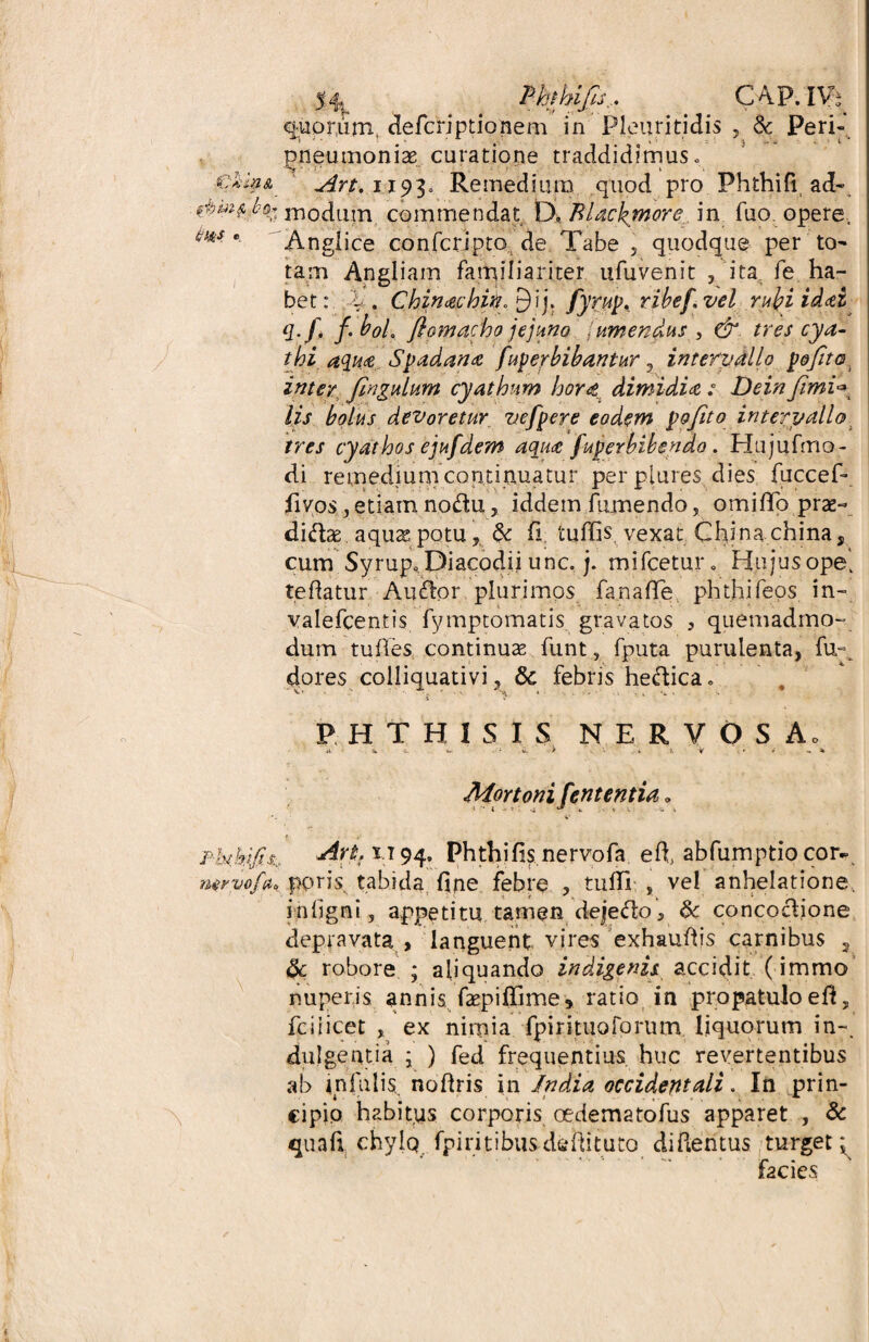 Phthifts... C4P. IV; quorum defcriptionem in Pleuriti dis , & Peri- pneumonia curatione traddidimus. An. 1193= Remedium quod pro Phthifi ad- 0mf, b(h modum, commendat tX Rl&ckmore.. in fuo. opere, **** * Anglice confcri-pto de Tabe , quodque per to¬ tam Angliam familiariter ufuvenit , ita fe ha¬ bet: l . Chinachift^Yy fyrup. ribef.vel rulgiidai *:f> f' boL fiomacho jejuno / umendus , & tres cya¬ thi, aqua Spadana fup er bibantur , intervallo poftto inter Jingulum cyathum horti dimidia ; Dein Jimi<*L lis bolus devoretur vefpere eodem pofito intervallo tres cyathos ejufdem aqua fuperbibendo. Hujufmo- di remedium continuatur per plures dies fuccef- fivos, etiam noto, iddem fumendo, omiffo prae- dito aquas potu, & fi tuflis, vexat Chinachina, cum Syrup* Diacodii unc. j. mifcetur. Hujus ope. te datur Ardor plurimos fanaffe phthifeos in- valefcentis fymptomatis gravatos , quemadmo¬ dum tufles continuae funt, fputa purulenta, fu-^ dores. colliquativi, & febris heftica. PHTHISIS NERVOS Ao Mortoni f'ententia„ * *• i •> f:-i ^ * v » t c s Pbtkifit* Art.xi 94. Phthifis nervofa e fi abfumptio cor- nervo fu* ppris. tabida fine febre , tuffi; , vel anhelatione, i n ligni, appetitu tamen de|eto, & concoclione depravata , languent vires exhauftis carnibus , 6c robore ; aliquando indigenis accidit (immo nuperis annis faepiffime* ratio in propatulo e fi, fciiicet , ex nimia fpirituoforum liquorum in-, diligentia ; ) fed frequentius huc revertentibus ab infulis, nofiris in India occidentali. In prin¬ cipio habitus corporis oedematofus apparet , & quafi chylo. fpiritibus defututo difientus turget: facies