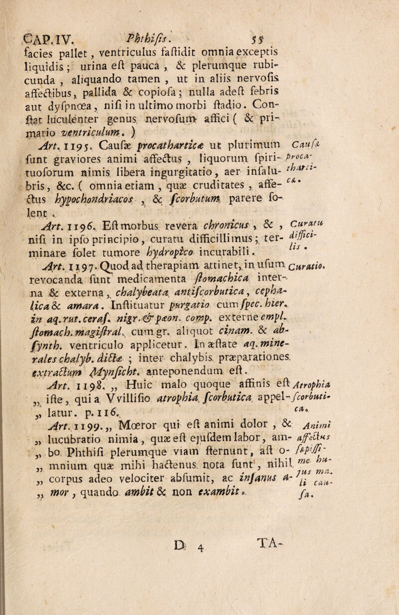 facies pallet, ventriculus faffidit omnia exceptis liquidis; urina eft pauca , & plerumque rubi¬ cunda , aliquando, tamen , ut in aliis nervofis affectibus, pallida & copiofa ; nulla adeft febris aut dyfpnoea, nifi in ultimo morbi fladio. Con- ffat luculenter genus neryofum affici ( & pri¬ mario ventriculum,. ) Art. H9$o Caufas procat hartic a ut plurimum C««A funt graviores animi affectus , liquorum: fpiri- prow tuoforum nimis libera ingurgitatio, aer infalu- bris, &c, ( omnia etiam , quae cruditates , affe- c&* ffus hypochondriacos , & fcorbutum parere fo- lent Art. 1196, Eft morbus revera chronicus , Sc , Cur mu nifi in ipfo principio, curatu difficillimus; ter- dtffiu- m i nare folet tumore hydropico incurabili. Art. 1197. Quod ad therapiam atti net,, in ufum curatio. revocanda funt medicamenta flomachica inter¬ na & externa, chalybeata antifcorbutica, ccpha~ lica&c amara. Inffituatur purgatio cum fpec. hier, in aq.rut.ceraf. mgr.&paon. comp. externeempL flomach.magiflraL> cum gr, aliquot cinam. & ab- fynth. ventriculo applicetur, Inaffiate aq.mine- raleschalyb. ditta ; inter chalybis praeparationes extraAum fylynficht. anteponendum eft. Art. 1198. „ Huic malo quoque affinis eff Atrophia 5, ifte, quia Vvillifio atrophia fcorbutica appel-fcorbuti- ,, latur. p. 116. C(*°- Arto 1199. ,, Moeror qui efl anitni dolor , & Animi 3> lucubratio nimia , quas eh ejufdem labor, am- affelius ,, bo Phthifi plerumque viam fternunt, aft o- f*P'JP‘ „ mnium quae mihi haffenus. nota funt, nihil mc ^ „ corpus adeo velociter abfumit, ac infartus a- ,, mor j quando ambitJk non exambit* f#. D 4 TA-