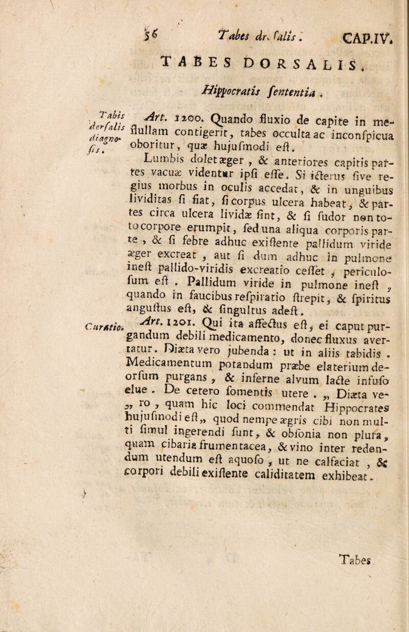 TABES DORSALIS. Hippocratis fententia . labjs <Art. iiGo. Quando fluxio de capite in me» di a? no* l *a.m contJger^> tabes occulta ac inconfpicua fis, oboritur, qux hujufmodi efi. Lumbis dolet xger , & anteriores capitis par¬ tes vacuas videntor ipfi e/Te* Si i cie rus fi ve re¬ gius moibus in oculis accedat, & in unguibus li\ iditas fi fiat, fi corpus ulcera habeat, & par- tes circa ulcera lividae fint, & fi fudor nen to¬ to coipo re erumpit, feduna aliqua corporis par- te , <3c fi febre adhuc exifiente pallidum viride asgei excreat , aut fi dum adhuc in pulmone Jneft pallido-viridis excreatro ceflTet y pericnlo- fum e fi . Pallidum viride in pulmone inefi , quando in faucibus refpiratio firepit, & fpiritus angufius efi, & fingultus adefi. Cursum I2f*\ *.ta a^e^us efi.* ei caput pur¬ gandum debili medicamento, donec fluxus aver- tatur. Dictavero jubenda: ut in aliis tabidis . Medicamentum potandum praebe elateriumde- orfum purgans , & inferne alvum lafte infufo elue . De cetero fomentis utere . „ Diarta ve- ro , quam hic loci commendat Hippocrates hujufmodiefl,, quod nempe aegris cibi non mul¬ ti irnul ingerendi funt, & obionia non plura, quam cibaria frumentacea, &vino inter reden- dum utendum efi aquofo , ut ne calfaciat , & corpori debili exifiente caliditatem exhibeat. ,v Tabes