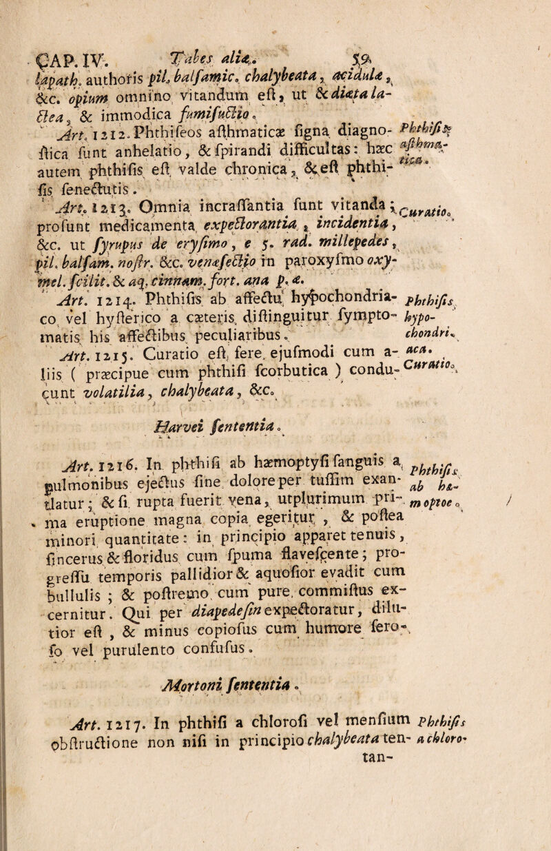 QAP. IV. Tfubej, alUf. Sg lapath* authoris piL balfamic, chalybeata 5 acidula,, tkc. opium omnino vitandum efij ut &cdUtaU- ftca% & immodica fimifkttio, ArL 1212, Phthifeos afihmaticas figna diagno- Phtbifisi flica. fiint anhelatio, &fpirandi difficultas: haec autem phthi fis e fi valde chronica 5 &efi phthi- ?**'- fis fene&utis. lAru'12.IJ. Omnia incraflantia^ funt vitanda xCuratio, profunt medicamenta, expeftorantia t incidentia, &c. ut fyrupus de eryfimo, e 5, rad. willcpedes, balfam. noflr. &c. venafeclio in paroxyfmo oxy* mel.fciHt. 8c aq. cinnam, fort. ana p. a. Art. 1214, Phthi fis ab affectu hypochondria- j*hthifi$ co vel hyfierico a c asteris, difiinguitur fympto- Uypo- matis his afie&ibus peculiaribus. chondri« Art. 1215. Curatio efi, fere, ejufmodi cum a- ***• , liis ( prsecipue cum phthi fi fcorbutica ) condu- Curatio* eunt volatilia, chalybeata, &c0 > V ‘ » ^ * ' i  *  , ' . . - Harvei fentetttido Art. 1216. In phthi fi ab haemoptyfi fanguis at H pulmonibus eje&us fine, dolore per tuffim exan* ^ flatur; & fi. rupta fuerit yena, utplurimum pri~. m0pT0go % nia eruptione magna copia egeritur , & pofiea minori quantitate: in principio apparet tenuis, fincerus 8c floridus cum fpuma flayefjtente; pro- grefiu temporis pallidiori aquofior evadit cum bullulis ; & pofiremo cum pure, commiftus ex¬ cernitur. Qui per diapedefin expectoratur, dilu¬ tior efi , & minus copiofus cum humore fero-, fo vel purulento confufus» Mortoni fent entia. Art. 1217. In phthifi a chlorofi vel menfium phthifis obfirudione non nifi in principio chalybeata ten- acblcro*