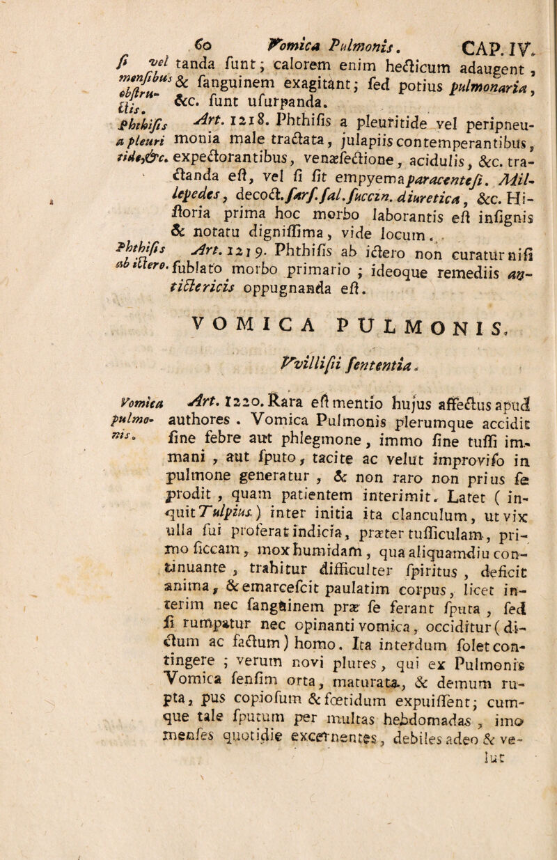 €o Pomica Pulmonis. CAP. IV, P w tanda funt; calorem enim helicum adaugent & fan6uinem exagitant; fed potius pulmonaria, £///  &c* ^unt u^urPan(^a* ghthifis ^r*‘ I21^* Phthifis a pleuritide vel peripneu- apleuri nionia male tra&ata, julapiis contemperantibus s expectorantibus, venadedione, acidulis, &c. tra¬ nanda eft, vel fi fit empyemaparacenteji. MiU Upedcs, decoa.farf.fat. fucem, diuretica, &c. Hi- fioria prima hoc morbo laborantis efi infignis & notatu digniffima, vide locum.. Hthip5 Art. I2J9- Phthifis ab i flero non curaturnifi ab iiiero. fublato ^ morbo primario ; ideoque remediis an- tittericis oppugnanda efi. VOMICA PULMONIS, Vvillifii fent entia, Vomica </4rt. 1220. Rara eft mentio hujus affe&us apu<2 fulmo- authores . Vomica Pulmonis plerumque accidit nis' line febre aut phlegmone, immo fine tuffi im., mani , aut fputo, tacite ac velut improvifo in pulmone generatur , & non raro non prius fe prodit , quam patientem interimit. Latet ( in¬ quit Tulpius.) inter initia ita clanculum, ut vix ulla fui proferat indicia, prster tufiiculam, pri¬ mo ficcam, mox humidam , qua aliquamdiu con¬ tinuante , trahitur difficulter fpiritus , deficit anima, &emarcefcit paulatim corpus, licet in- terim nec fangtiinem pras fe ferant fputa , fed fi rumpatur nec opinanti vomica, occiditur (di¬ ctum ac fadum)homo. Ita interdum folet con¬ tingere ; verum novi plures, qui ex Pulmonis Vomica fenfim orta, maturata., & demum ru¬ pta, pus copiofum & foetidum expuifient; cum¬ que tale fputum per multas hebdomadas , imo xnenfes quotidie excernentes, debiles adeo & ve - lue