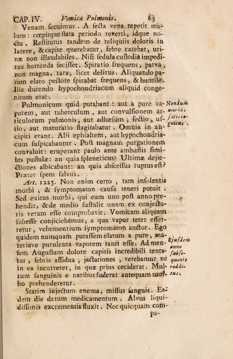 CAP. IV. Vomica Pulmonis. €\ Venam fecuimus . A fefta vena repetit Ium: coepitque flata periodo reverti, idque no- €lu . Reflitutus tandem de reliquiis doloris in latere 3 & capite querebatur , febre carebat > uri- use non illaudabiles, Nifi fedulacuflodii impedi¬ tus horrenda feci.flTet. Spiratio frequens , parvi', non magna» rara, licet delirus., Aliquando pa¬ rum elato peclore fpirabat frequens, & humile* Hia ducendo hypochondriacum aliquid conge¬ nitum erat * Pulmonicum quid putabant : aut a pure va- NonduM porem, aut tuberculum , aut convulfionem ar- ticulorum pulmonis, aut adhasfum , fe&io , uf- ^ tio, aut maturatio flagitabatur. Omnia in an^ cipiti erant. Alii ephiakem, aut hypochondria¬ cum fufpicabantur . Poft magnarii purgationem convaluit: eruperant paulo ante ambuftis fimi- les puftulae: an quia fpleneticus? Ultima dejie- aiones albicabant: an quia abfceflfus ruptusefl? Praeter fpem falvus. , _ . ^ Art. 1225. Non enim certo , tam infolentis morbi , & fymptomaton caufa teneri potuit « Sed exitus morbi, qui eum uno poft annopre- ^ hendit, &de medio fuflulit unam ex conje&u- ris veram effe comprobavit . Vomicam aliquant fubefFe conjiciebamus*, a qua vapor teter effer¬ retur, vehementium fymptomaton auftor. Ego quidem numquam putaffem elatum a purej u:Hnem teriave purulenta vaporem tanti effe; Admen- ferh Auguflum dolore capitis incredibili tenta- tur » febris aflidua , jaflationes j verebamur ne qHetite in ea incurreret, in quae prius ceciderat. Mul- reddi- tum fanguinis e naribus fuderat antequam maf- bo prehenderetur. , Statim injeftum enema, tfiiffus Anguis. Ea¬ dem die datum medicamentum * Alvus liqui- diflimis excrementis fluxit * Nec quicquam coifl- fa-