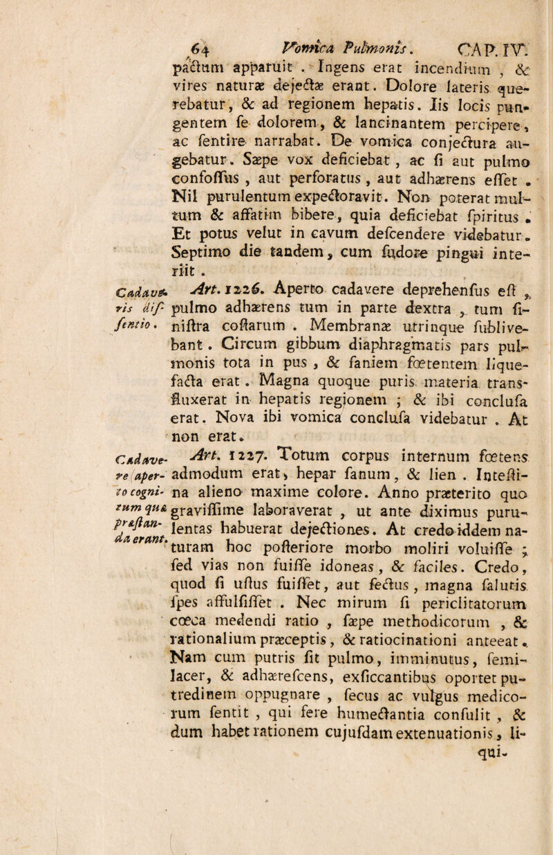 padium apparuit . Ingens erat incendium , & vires naturae dejedtae erant. Dolore lateris que¬ rebatur, & ad regionem hepatis. Iis locis pun¬ gentem fe dolorem, & lancinantem percipere, ac fentire narrabat. De vomica conjeclura au¬ gebatur. Saepe vox deficiebat, ac fi aut pulmo confofifus , aut perforatus , aut adhaerens eflfet . Nil purulentum expedloravit. Non poterat mul¬ tum & affatim bibere, quia deficiebat fpiritus . Et potus velut in cavum defcendere videbatur » Septimo die tandem, cum fudore pingui inte¬ riit . Cadavet. Art.izi6. Aperto cadavere deprehenfus eft * ris dif‘ pulmo adhaerens tum in parte dextra , tum fi- fentio. nifira cofiarum . Membranae utrinque fublive- bant. Circum gibbum diaphragmatis pars pul¬ monis tota in pus , & faniem foetentem lique- fadta erat. Magna quoque puris materia trans- fiuxerat in hepatis regionem ; & ibi conciufa erat. Nova ibi vomica conclufa videbatur . At non erat * cave- jArt' I227* Totum corpus internum foetens re (aper- admodum erat i hepar fanum, & lien . Irjtefii- Pocogni- na alieno maxime colore. Anno praeterito quo zumqii& gi-avifiime laboraverat , ut ante diximus puru- lentas habuerat de/edliones. At credoiddem na- eran‘ turam hoc pofieriore morbo moliri voluiffe ; fed vias non fuifife idoneas , & faciles. Credo, quod fi ufius fuififet, aut feclus , magna falutis fpes affulfifTet . Nec mirum fi periclitatorum coeca medendi ratio , faepe methodicorum , & rationalium praeceptis, & ratiocinationi anteeat.. Nam cum putris fit pulmo, imminutus, femi- Jacer, & adhaerefcens, exficcantibqs oportet pu¬ tredinem oppugnare , fecus ac vulgus medico¬ rum fentit , qui fere humedlantia confulit , & dum habet rationem cujufdam extenuationis, li¬ qui-