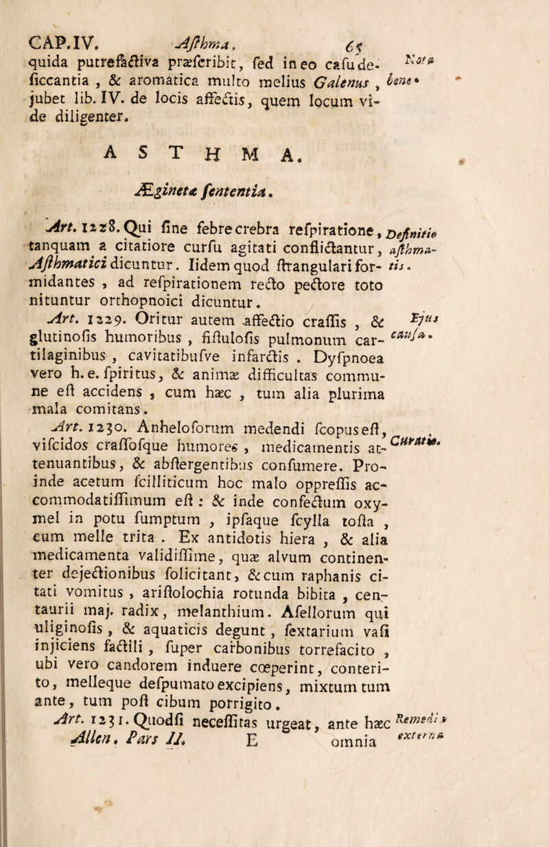 CAP.IV. -Afthmaf quida putrefldiva praefcribit, fed ineo cafude- Kofsi ficcantia , & aromatica multo melius Galenus , bene* jubet lib. IV. de locis afledis, quem locum vi» de diligenter. A S T H M Aa ALgineu fent entia, Art, 12,28. Qui fine febre crebra refpiratione, definitio tanquam a citatiore curfu agitati confligantur, ajlhma- Afthmaticidicuntur. lidemquod flrangulari for- eis» midantes , ad refpirationem redo pedore toto nituntur orthopnoici dicuntur. Art. 1329. Oritur autem affedio craflis , & *ltis glutinofis humoribus , fiflulofis pulmonum car- c*uf*9 tilaginibus , cavitatibufve infardis . Dyfpnoea vero h. e. fpiritus, <k animae difficultas commu¬ ne efl accidens , cum haec , tum alia plurima mala comitans. Art. 1230. Anheloforum medendi fcopusefl, vifcidos craffiofque humores, medicamentis at-Cum*' tenuantibus, 8c abflergentibus confumere. Pro¬ inde acetum fcilliticum hoc malo oppreffis ac- commodatiffimum efl : & inde confeduin oxy- mel in potu fumptum , ipfaque fcylla tofla , eum meile trita . Ex antidotis hiera , & alia medicamenta validifiime, quae alvum continen¬ ter dejedionibus folicitant, &cum raphanis ci¬ tati vomitus , ariflolochia rotunda bibita , cen- taurii maj. radix, melanthium. Afellorum qui uliginofis , & aquaticis degunt, fex tari um vafl injiciens fadili , fuper carbonibus torrefacito , ubi vero candorem induere coeperint, conteri¬ to, melleque defpumato excipiens, mixtum tum ante, tum pofl cibum porrigito. Art. 1231. Qiiodfi neceflitas urgeat, ante h xc^emefliy Allcfu Pars JL E omnia ‘xterl3*