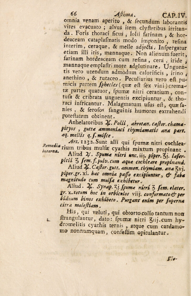 ** Afihma. CAP.IV. omnia venam aperito , & fecundum laborantis vires evacuato ; alvus item clyfferibus irritan¬ da . Foris thoraci ficus , lolii farinam , & hor¬ deaceam rataplafrnatis modo imponito , refina interim, ceraque, & meile adje^la. Infpergatur etiam illi iris, mannaque. Non alienum fuerit, farinam hordeaceam cum refina , cera , iride , mannaque emplaflri more adglutinare. Unguen¬ tis vero utendum admodum calorificis , irino 4 anethino , & rutaceo. Peculiarius vero efi piw micis partem fphecles (qua; efl fex vini) crema- tx partes quatuor, fpumas nitri ceratium, con- tufa & cribrata unguentis excipiuntur , & tho¬ raci infricantur. Malagmatum ufus eft, quxfa- nies , & ferofos fanguinis humores extrahendi poteflatem obtinent. Anhelatoribus Polii t abrotan. caflor. chama- pityof gutta ammoniaci thymiamatis ana part. aq. mellis q.f mifce . xrmeiu , 12 3 2* Sunt alii qui fpumas nitri cochlea* ^^. n“Am,trJbus muIfe c^this mixtum propinant . Aliud 2.Spuma nitri une. iij. piper. 5j. lafcr- pitii 5 [em.fpulv. cum aqua cochleare propinand. Aliud Caflor. gutt. amnion, thymiam. ana 3v/. piper.gr. xl. hac omnia pajfo excipiuntur, & faba magnitudo cum mulfa exhibetur » Aliud. Synap. ^j.fpuma nitri 5 /em. elater, gr. x. totum hoc in orbiculos viif. conformato^ per biduum binos exhibeto. Purgant enim per fuperna citra moleftiam. His, qui veluti,qui obtortocolfo tantum non l. flrangulantur, dato: fpumae nitri Jiij.cum hy~ dromelitis cyathis ternis , atque cum c ardam o» mo nonnumquam, confedim opitulantur»