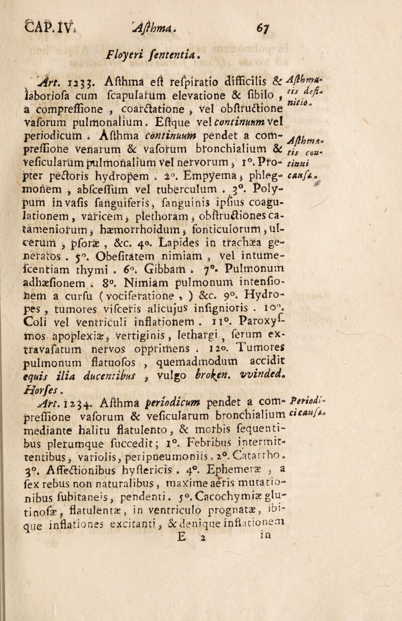 Floyeri fententia. 1235. Aflhma eft refpiratio difficilis & dfthmst* laboriofa cum fcapulahim elevatione & fibilo , a compreffione , coartatione * vel obftfuClione vaforum pulmonalium, Eftque vel continuum vel periodiciitn » Afthma continuum pendet a com- preffione Venarum & vafotum bronchialium & tis cm, veficulariim pulmonalium vel nervorum > i°, Pfo- tinui pter petoris hydropem , 2°. Empyema* phleg- cmf&, moriem , abfceffimi vel tuberculum i f. Poly¬ pum invafis fanguiferis * fanguittis ipfius coagu¬ lationem, varicem* plethoram * obftrudionesca- tameniorum * htemorrhoidum * fonticulorum , ul¬ cerum * pfor& , &c. 40. Lapides in tfach&a ge¬ neratos . 50. Obefitatem nimiam , vel intume- fcentiam thymi . 6°, Gibbam * 7°- Pulmonum adhasfionem . 8°. Nimiam pulmonum intenfio* hem a curfu (vociferatione , ) &c. 90. Hydro¬ pes , tumores vifceris alicujus infignioris . io°. Coli vel ventriculi inflationem. ii°. Paroxy— mos apoplexia:* vertiginis, lethargi y ferum ex- travafatum nervos opprimens . 120. 'Tumores pulmonum flatuofos , quemadmodum accidit equis ilia ducentibus * vulgo brohen. vvindcd. Horfes. An<11%^. Afthma periodicum pendet a com- Periodi preffione vaforum & veficularum bronchialium cicmjt* mediante halitu flatulento, Sc morbis fequenti- bus plerumque fuecedit; 1°. Febribus intermit¬ tentibus , varioiis, peripneumoniis . 20. Catarrho* 30. Affectionibus hyftericis . 4® Ephemera? * a fex rebus non naturalibus, maxime aeris mutatio¬ nibus fubitaneis, pendenti. 50, Cacochymia: glu¬ ti nofae, fiatulentx, in ventriculo prognatae, ibi- que inflationes excitanti, & denique inflationem E 2 Jn