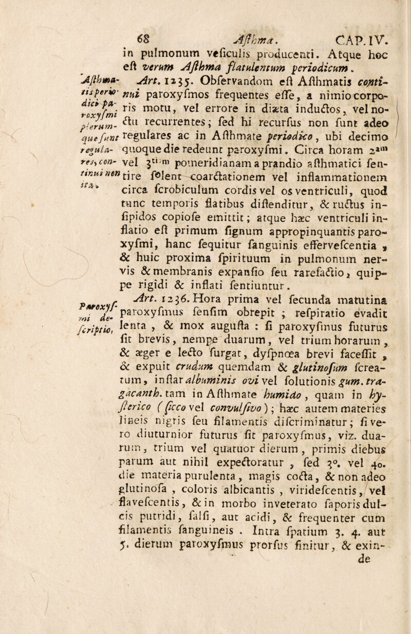 in pulmonum veficulis producenti. Atque hoc eft verum AJlhma flatulentum periodicum. 'Afthma- ,Art. 1x35. Obfervandom efl AAhmatis copti- ttsperito- niii paroxyfmos frequentes effe, a nimio corpo ris motu, vel errore in discta indudos, vel no- plerum- ^ll recurrentes; fed hi recurfus non funt adeo quefunt regulares ac in Aflhmate periodico, ubi decimo regula- quoque die redeunt paroxyfmi. Circa horam 23111 rtsycm- vel pomeridianam a prandio afthmatici fen- nnutnm tjre folenr-coardationem vel inflammationem circa fcrobiculum cordisvel os ventriculi, quod tunc temporis flatibus diflenditur, & rudus in- ilpidos copiofe emittit; atque haec ventriculi in¬ flatio efl primum lignum appropinquantis paro¬ xyfmi, hanc fequitur fanguinis effervefcentia 9 & huic proxima fpirituum in pulmonum ner¬ vis & membranis expanflo feu rarefadio* quip¬ pe rigidi & inflati fentiuntur. - Art. 1236. Hora prima vel fecunda matutina paroxyfmus fenfim obrepit ; refpiratio evadit 7/il *4C“ « _ * _ fcriptho, lenra j & auguria : £1 paroxyftnus futurus lit brevis, nempe duarum, vel trium horarum, & aeger e ledo furgat, dyfpnoea brevi facellit , & expuit crudum quemdam & glutinofum fcrea- tum, infiar albuminis ovi vel folutionis gum. tra- gacanth. tam in Aflhmate humido , quam in hy- fler ico (ficcoVQl convul/ivo); hac autem materies lineis nigris feu filamentis dilcrimiriatur; fi ve¬ ro diuturnior futurus fit paroxyfmus, viz. dua¬ rum, trium vel quatuor dierum , primis diebus parum aut nihil expedoratur , fed q°. vel 40. die materia purulenta , magis coda, & non adeo glutinofa , coloris albicantis , viridefeentis, vel flavefeentis, &in morbo inveterato faporisdul- cis putridi, lalfi, aut acidi, & frequenter cum filamentis fanguineis . Intra fpatium 3. 4. aut 5. dierum paroxyfmus prorfus finitur, & exin¬ de