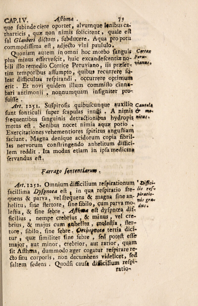 CAPJV. 4flbm « is que fubinde ciere oportet, alyumque Ifmhus c*« tharticis , qua; non nimis folicitent, quale eft fai G Imber i diflutp, fuMucere. Aqua pro potu commpdilTima eft, adjecto vini paululo. Quoniam autem inomni hoc morbo (anguis Cvm plus minus effervefcit, huic excandefcentix nq- p*rt*m hili illo remedio Cortice Peruviano, iis prafer-. tim temporibus aftumpto, quibus recurrerp fq- leat difficultas refpirandi , occurrere optimum erit . Et novi quidem illum commi flo cinna¬ bari antimonii , nonnumquam infigniter pro^ fuifle o jrt. 12,51. Sufpirofis quibufcunque $UXiliQ CauaU funt fonticuli fuper fcapulas inufli , A nimis & frequentibus fanguinis de tractionibus hydropis»^'? metus eft .Senibus nocet nimia aqua: potio , Exercitationes vehementiores fpiritus anguftiain faciunt o Magna denique acidorum copia fibril¬ las nervorum conftringendo anhelitum diffici* lem reddit . Ita modus etiam in ipfa medicinsi fervandus eft? j '4 ‘ ' 1 Farrago [«nuntiarum, 4rt. i*j». Omnium difficilium refpirationum facillima Dyfgnoea eft . in qua refpiratio fre- quens & parva, vel frequens & magna fine an- r4v helitu, fiae ftertore, finefibilo, Rumparvamo-*. leftia, 8c fine febre Afihm\ eft dyfpnoea dif¬ ficilius , nempe crebrius , & mjnus, vel cre¬ brius , & majus cum anhelitu , inqleftia , ner- tore, fibilo/, fine f$bre, 0f(fro(p<M tertia dici¬ tur | qu?e fimiliter fine febre , fed poteft efie major, aut minor, crebrior, aut rarior, qqam fit Afihma, dummodo zeger cogatur refpirarere- £to fitu corporis, non decumbens videlicet* ^. faltem fedens . Quodfi caufa difficilium refpi- ratio-.