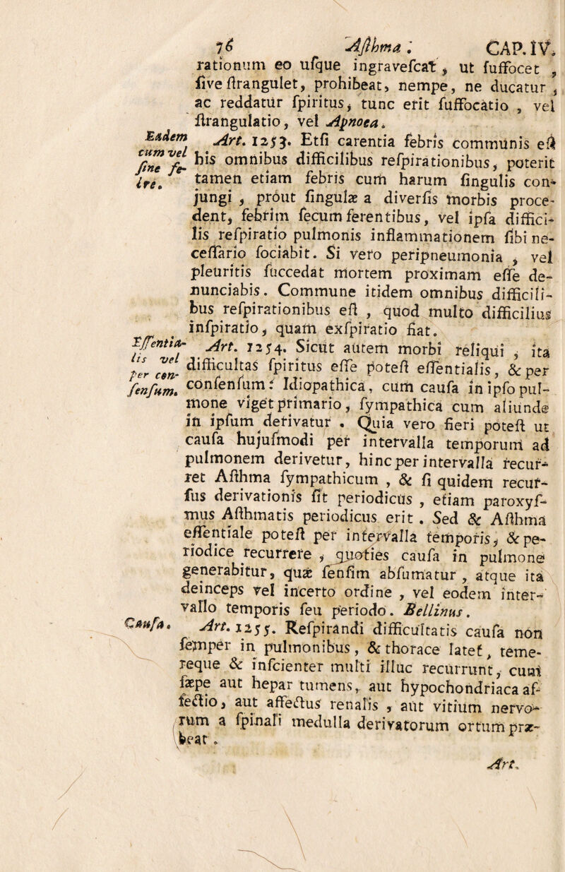 rationum eo ufque ingravefcat, ut fuffocet , fiveflrangulet, prohibeat, nempe, ne ducatur , ac reddatur fpiritus, tunc erit fuffocatio , vel flrangulatio, vel Apnoea, Art. 12*3« Etfi carentia febris communis efl /17 Vfe- omrii^us difficilibus refpirationibus, poterit lre* tamen etiam febris cum harum lingulis con¬ jungi 5 prout fingulae a diverfis morbis proce- dent, febrim fecumferentibus, vel ipfa diffici¬ lis refpiratio pulmonis inflammationem fibi ne- cefTario fociabit. Si vero peripneumonia , vel pleuritis faccedat mortem proximam efle de- nunciabis. Commune itidem omnibus difficili¬ bus refpirationibus efl , quod multo difficilius infpiratio, quam exfpiratio fiat. Tfentia- jfrtm 7354t Sicut autem morbi reliqui , ita flrcm- difficuhas ip1 ritus efle potefl etfentiafis, & per ‘fenfHm. confen^m* Idiopathica, cum caufa in ipfo pul¬ mone viget primario, fympathica cum aliunde in ipfum derivatur • Quia vero fieri potefl ut caufa hujufmodi per intervalla temporum ad pulmonem derivetur, hinc per intervalla recur* tct Aflhma fympathicum , & fl quidem recuf- fus dei ivationis fit periodicus , etiam paroxyf-^ mus Aflhmatis periodicus erit . Sed & Aflhma e/Tentiale potefl per intervalla temporis,- & pe¬ riodice recurrere , jprofies caufa in pulmone generabitur, qu«£ fenfim abfumatur , atque ita deinceps ve! incerto ordine , vel eodem inter¬ vallo temporis feu periodo. Bellinus. Cmfa» Art. 1255. Refpirandi difficultatis caufa non femper in pulmonibus, & thorace latet, teme- reque & rnfcienter mutti illuc recurrunt, cum faspe aut hepar tumens,, aut hypochondriacaafi feflio, aut affeflus renatis , aut vitium nervo¬ rum a fpi na! i medulla derivatorum ortum prsc- beat.