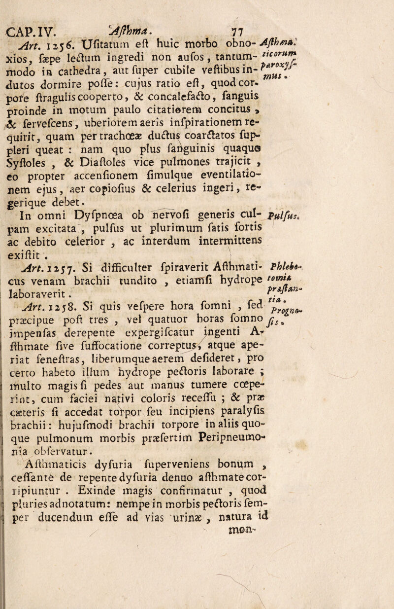 Art. 1256. Ufitatum eft huic morbo obno- Afth/n&. xios, fiepe leftutn ingredi non aufos , tantum- ^orum modo in cathedra, aut fuper cubite vehibus in- dutos dormire pofte: cujus ratio efl, quod cor* pofe firaguiis cooperto, & concalefafto, fanguis proinde in motum paulo citatiorem concitus > &. fervefcens, uberiorem aeris infpirationem re¬ quirit, quam pertrachoeas duftus coartatos fup- pleri queat : nam quo plus faiiguinis quaque Syfloles , & Diaftoles vice pulmones trajicit , eo propter accendonem fimulque eventilatio» nem ejus, aer copiofius & celerius ingeri, re- gerique debet. In omni Dyfpnoea ob nervo fi generis cui- pulfus* pam excitata , pulfus ut plurimum fatis fortis ac debito celerior , ac interdum intermittens exifiit . Art. 1257. Si difficulter fpiraverit Aflhmati- Phlefo- cus venam brachii tundito , etiaffifi hydrope tomii laboraverit. Art. 1258. Si quis vefpere hora fomni , fed Pr^n&u praecipue poft tres , vel quatuor horas fomno jjSa impenfas derepente expergifcatur ^ngenti A* fihmate five fuffocatione correptus, atque ape¬ riat feneftras, liberumque aerem defideret, pro certo habeto illum hydrope pecoris laborare ; multo magis fi pedes aut manus tumere coepe¬ rint, cum faciei nativi coloris receffii ; & pra? ceteris fi accedat torpor feu incipiens paralyfis brachii: hujufmodi brachii torpore in aliis quo¬ que pulmonum morbis praefertim Peripneumo- nia obfervatur. Afihmaticis dyfuria fuperveniens bonum , t| cefifantb de repente dyfuria denuo afihmate cor¬ ripiuntur . Exinde magis confirmatur , quod pluriesadnotatum: nempein morbis peftoris fem- per ducendum efife ad vias urinas , natura