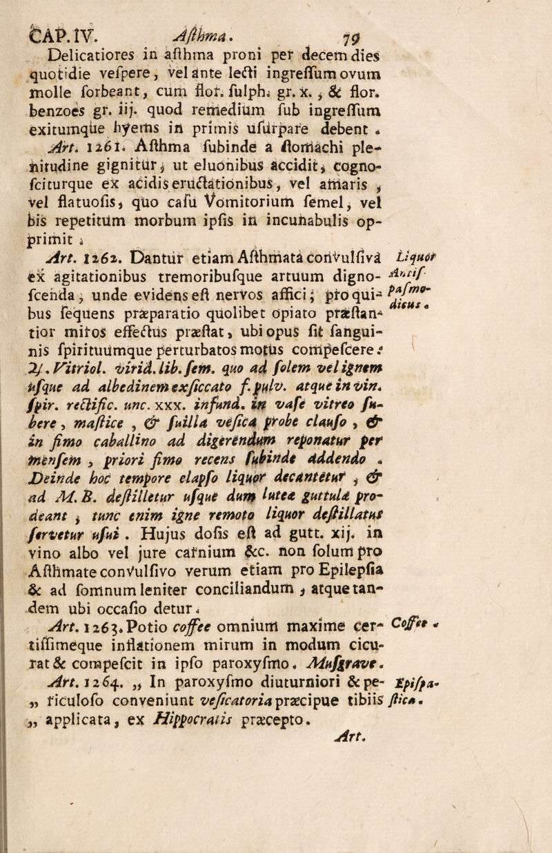 tAPAi. Ajihma. ^ 7$ Delicatiores in afthma proni per decem dies quotidie vefpere, velante le<ffci ingrefTumovum molle forbeant, cum flor, fulph. gr, X. * 8c flor, benzoes gr. iij. quod renledium fub ingrefTum exitumqiie byettis in primis ufdrpare debent * Art. 1261. Afthma fubinde a florrtachi ple¬ nitudine gignitur i ut eluonibus accidit * cogno- fciturque ex acidis eruclationibus, vel artiaris i vel flatuofiSj quo cafu Vomitorium femel, vel bis repetitum morbum ipfis irt incunabulis op¬ primit i Art. 1262. Dantur etiam AfthmatacorlVuifiv^ Liquet ex agitationibus tremoribufque artuum digno- rlntif fcehda; unde evidens efl nervos affici; pro qui- bus fecjuens praeparatio quolibet opiato pnfcftan* tior mitos efferus praeflat, ubi opus fit fahgui- nis fpiritutimque perturbatos motus cortipefcere.d 2/. Vitriol. virid. lib.fem. quo ad felem vel ignem ufque ad albedinemexficcato f.pulv. atque in vin* fpir. reftific. une. xxx. infund, in vafe vitreo fa~ bere, maftice , & feilla ve fica probe claufe , <#■ in fimo caballino ad digerendum reponatur per tnenfetn > priori fimo recens fubinde addendo * Deinde hoc tempore elapfe liquor decantetur i & ad M. B. defiilletur ufque dum lute* guttuU pro¬ deant } tunc enim igne remoto liquor deftillatus fervetur ufei . Hujus dolis efl ad gutt. xij. in vino albo vel jure catnium &c. non folumpro AflhmateconVulfivo verum etiam proEpilepfia & ad fomnum leniter conciliandum * atque tan¬ dem ubi occafio detur 4 Art. 1263*Potio coffec omnium maxime cer~ Cojffe * tiffimeque inflationem mirum in modum cicu¬ rat & cora pe fcit in ipfo paroxyfmo* Aiufgrave. Art, 1264. „ In paroxyfmo diuturniori &pe- jfyiffa* „ riculofo conveniunt vcficatoria praecipue tibiis Jlic*, 3, applicata, ex Hippocratis pracepto.