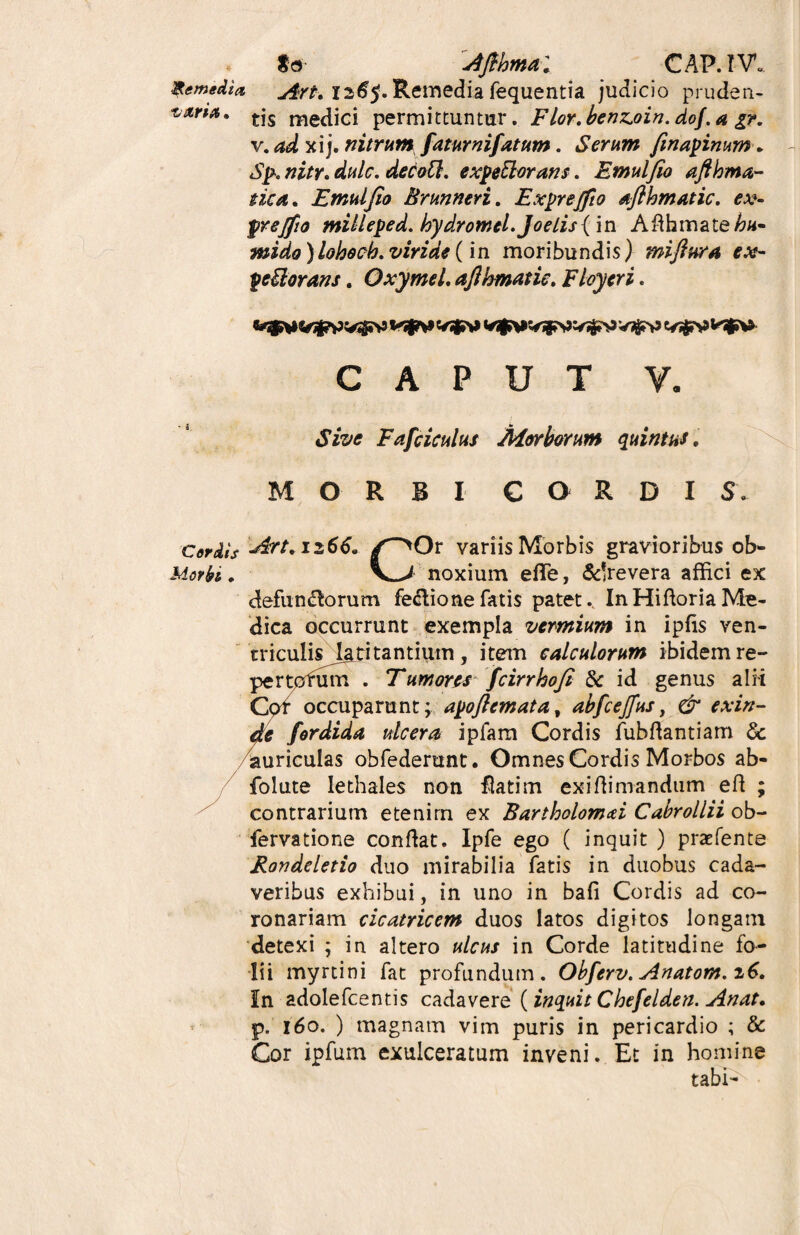 go Afikmal CAP.IV* Remedia j$Yt. 126$. Remedia fequentia judicio pruden- t&ria. tjs medici permittuntur. Flor.herJZ.oin. do/, a %?. v. ad xij. nitrum faturnifatum. Serum finapinum, Sp. nitr. dulc. decoQ. expeftorans. Emulfio aftkma- nca. Emulfio Brumeri. Exprejfio aflhmatic. ex- prejfio milleped. kydrornei. JoeLis{ in Afthmate/?«- mido )lohoch. viride (in moribundis) mifiura ex- peUorans. Oxymel. afihmatie, Floyeri. CAPUT Y. Fafciculus Morborum quintus, MORBI CORDI S. Art.n66. f^Ox variis Morbis gravioribus ob» Morbi. V-> noxium effe, &!revera affici ex defunftorum fe&ione fatis patet.. InHiftoriaMe¬ dica occurrunt exempla vermium in ipfis ven¬ triculis latitantium, item calculorum ibidem re¬ pertorum^ Tumores fcirrkofi & id genus alii Cor occuparunt; apoftemata, abfcejfus, & exin¬ de fordida ulcera ipfarn Cordis fubftantiam & auriculas obfederunt. Omnes Cordis Morbos ab- folute lethales non flatim exiffimandum efl ; contrarium etenim ex Bartholomai Cabrollii ob- fervatione conflat. Ipfe ego ( inquit ) praefente Rondeletio duo mirabilia fatis in duobus cada¬ veribus exhibui, in uno in bafi Cordis ad co¬ ronariam cicatricem duos latos digitos longam detexi ; in altero ulcus in Corde latitudine fo¬ lii myrtini fat profundum. Obferv. Anatom. z6. In adolefcentis cadavere (inquit Chefelden. An at, p. 160. ) magnam vim puris in pericardio ; & Cor ipfum exulceratum inveni. Et in homine tabi-