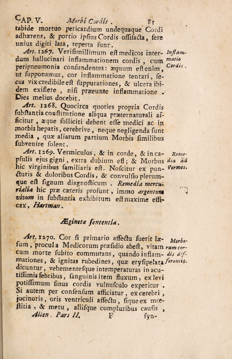 CAP. V. Morbi Cordis . tabide mortuo pericardium undequaque Cordi adhaerens, 8c portio ipfius Cordis offifaaa, fere unius digiti lata, reperta funt. Art.n6j, Verifimillimum efl medicos inter- Inflam* dum hallucinari inflammationem cordis , cum peripneumonia confundentes: aequum eflenim,C^V' ut fupponamus, cor inflammatione tentari, fe- cus vix credibile efl fuppurationes, & ulcera ibi¬ dem exiflere , nifi prxeunte inflammatione . Dies melius docebit. uirt, 1268. Quocirca quoties propria Cordis fubflantia conflitutione aliqua prasternaturali af¬ ficitur , aeque folliciti debent efle medici ac ip morbis hepatis, cerebrive, neque negligenda funt media , qux aliarum partium Morbis fimilibus fubvenire folent. Art, 1269. Vermiculos, Sc in corde, &inca- Reme- pfutis ejus gigni, extra dubium efl; & Morbus dia ad hic virginibus familiaris efl. No Icitur ex pun- ituris & doloribus Cordis, & convulfio plerum- fignum diagnoflicum . Remedia mercu- rialia hic prae exteris profunt , immo argentum i vivum in fubflantia exhibitum efl maxime effv* cax, Hartman * 7 JEgineta fententia. Art. 1270. Cor fi primario affiedu fuerit Ia?- Morbo* fum, procula Medicorum prasfidio abefl, vitam rumcor- cum morte fubito commutans, quandoinflam- dis dif- iriationes, & ignitas rubedines, qux eryfipelata/mw'*<s° dicuntur, vehementefque intemperaturas in acu- tiflimis febribus, fanguinis item fluxum, ex levi potiflimum finus cordis vulnufculo experitur » Si autem per confenfum afficiatur , ex cerebri , jocinoris, oris ventriculi affeftu, fiqueex moe- llitia , 8( metu , aliifque compluribus caufis , Allen, Pars JI, F fyn-