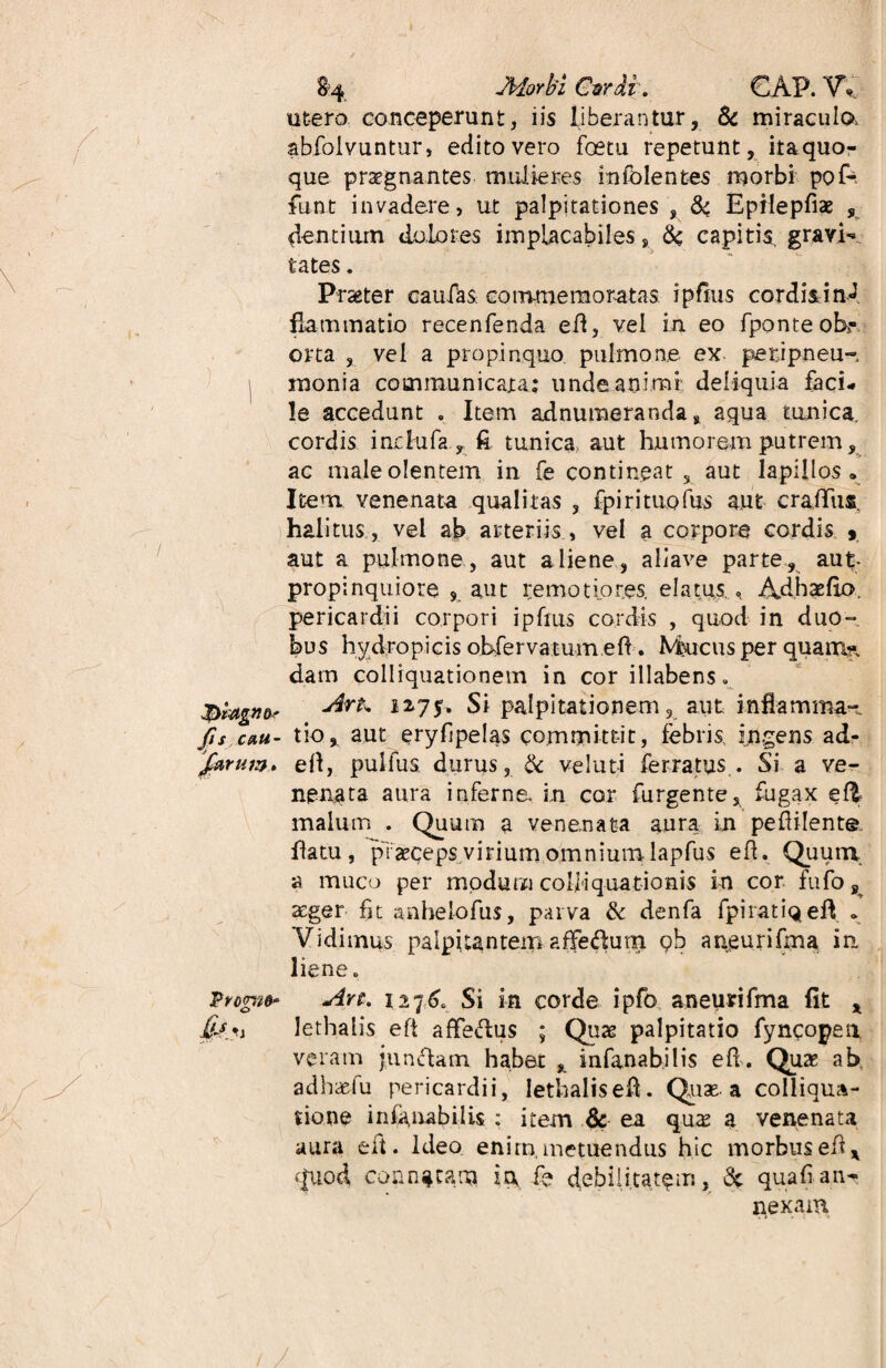 &4 JHorbi Csrdi. GAP. VV utero conceperunt, iis liberantur, & miraculo, abfolvuntur, edito vero foetu repetunt, itaquo- que praegnantes mulieres infblentes morbi pof* funt invadere, ut palpitationes , 64 Epilepfiae , dentium dolores implacabiles, & capitis, gravi¬ tates . Praeter caufks commemoratas ipfius cordis i nJ flammatio recenfenda efl, vel in eo fponte obt¬ orta , vel a propinquo pulmone ex perjpneu- monia communicata: unde.animi; deliquia faci¬ le accedunt . Item adnumeranda s aqua tunica, cordis inrlufa y £ tunica, aut humorem putrem, ac male olentem in fe contineat 3 aut lapillos . Item venenata qualitas , fpirituofus aut craflfus. halitus , vel ab arteriis , vel a corpore cordis 9 aut a pulmone , aut aliene, allave parte, aut- propinquiore s aut remotiores, elatus., Adhaefio. pericardii corpori ipfius cordis , quod in duo¬ bus hydropicis obfervatum eft. Mucus per quam?, datn colliquationem in corillabens. 2275. Si palpitationem 3 aut inflamma- fi$ cmti- tio, aut eryfjpelas committit, febris, ingens ad- /arum. efl, pullus durus, & velut-i ferratus . Si a ve¬ nenata aura inferne, in cor furgente, fugax eft malum . Quum a venenata aura in peflilente flatu, praeceps virium omnium lapfus efl. Quum a muco per modum colliquationis in cor fufo 8 aeger fjt anhelofus, parva & denfa fpiratiqefl . Vidimus palpitantem affefhim pb aneurifma in liene. Prorito* Art. 1276, Si in corde ipfo aneurifma fit x i lethalis efl affectis ; Quas palpitatio fyncopen. veram junctam habet , infanabjlis efl. Quas ab ad hae fu pericardii, Iethalisefl. Quae, a colliqua- tione infanabilis : item & ea quae a venenata aura eit. Ideo, enim, metuendus hic morbus efl x (pxod connatam in fe debilitatam, & qua fi an¬ nexam