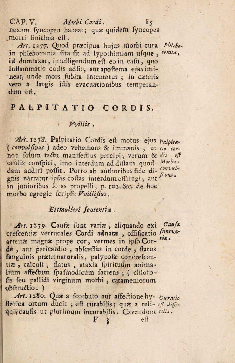 CAP. V. Morbi Cordi, Sy nexam fyncopen habeat; qux quidetti fyncopes ,morti finitima efl. Art. 1277. Quod prxcipua hujus morbi cura Pbiebo- in phlebotomia (ira fit ad typothimiam ufque » tomia* id dumtaxat, intefligendumeft eo in ea fu, quo inflammatio codis adfit , autapoflema ejus imi- meat, unde mors fubita intentetur ; in exteris vero a largis iflis evacuationibus temperan¬ dum efl. ' . \ . • N. ■■ ■ PALPITATIO CORDIS, i* Vvillh \ Art 12718. Palpitatio Cordis efl motus ejus p'aip^ { convulfims ) adeo vehemens & immanis , ut tio ebr- non folum tadtu manifefiius percipi , verum & dis eji oculis confpici 5 imo interdum ad di flans quod- Merfats dam audiri pofiit» Porro ab authoribus fide di- gnis narratur ipfas coflas interdum effringi, autJ ■'* 1 in junioribus foras propelli, p. 102V&0. de hoc ; morbo egregie fcripfit Vvillifius. * Ettmulhri fentmtia ■. Art. 1279. Caufie funt varix > aliquando exi Cau/x crefcentix verrucales Cordi adnatx ^ offificatio arterias magna: prope cor, vermes in lploCor¬ de , aut pericardio , abfceffus in corde , flatus fanguinis prxternaturalis, palypofx concrefcen- tias , calculi , flatus * ataxia fpiritudm anima- Ilitim affectum fpafmodicum faciens * ( chloro- fis feu pallidi virginum motbi , catameniorum obflrudio, ) Art.il$o. Quae a fcorbuto aut affetionehy* curatio i fierica ortum ducit ; efl curabilis; quae a reli- efi diffi- I qniscaufis ut plurimum incurabilis. Cavendum » t? j efl