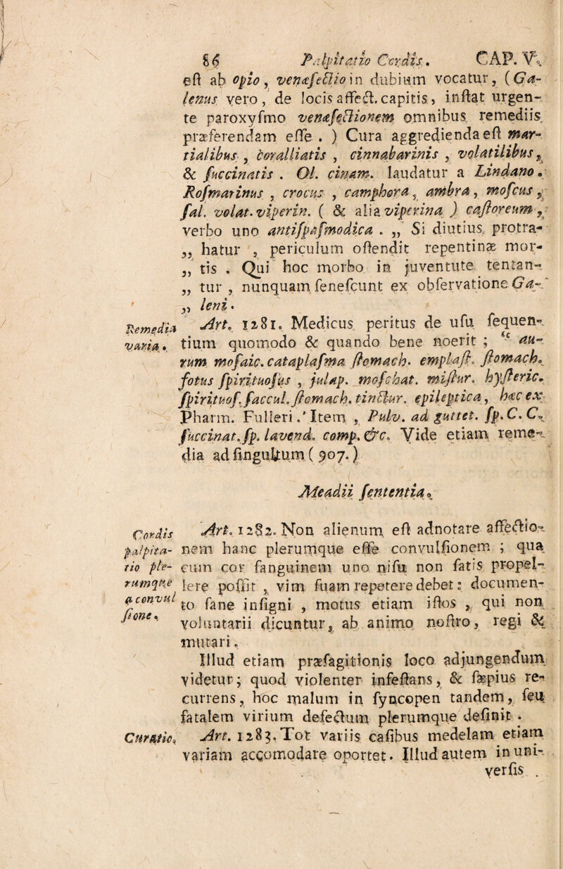 £ <5 Palpitatio Ccrdis. GAP. V\ eft ab opio, venafeftio in dubiam vocatur, ((7<f- lenus vero, de locis affeci, capitis, inflat urgen- te paroxyfmo venafcclionem omnibus remediis praeferendam. e(Te . ) Cura aggredienda efl mar- tialibus , cor alliatis , cinnabarinis , volatilibus , & fuccinatis . OL cinam. laudatur a Lindano „ Rofmarinus , crocus , camphora 5 ambra , mofcus , fai volat, vip er in. ( & alia J cafloreum% verbo uno antifpafmodica . ,, Si diutius, protra- „ hiatur 5 periculum oflendit repentina mor- ,, tis . Qui hoc morbo in juventute tentan- „ tur , nunquam fenefcunt ex obfervationeGa- ’ y, leni. RemedU 3a8xa Medicus peritus de ufu fequen- vmia» tium quomodo & quando bene noerit ; <c au¬ rum mofaic. cataplafma ftcmach. emplafi, flomach* fotus fpirituojus , julap. jnofchat. miftur. hyjleric* fpirituoffaccuhftomach.tin&ur. epileptica, hac ex Pharm. FulleriItem , Pulv. ad guttet. fp.C. Cb fuccinat.fp. lavcnd. comp,&c. Vide etiam reme^ dia ad finguUum ( 907.) * i * Me adii fent entia* Cordis dirt. i2§2. Non alienum efl adnotare afle<flio= pdlpita- nem hanc plerumque effe convulfionem ; qua tio fle- cum cor fanguinem uno nifu non fatis propel- rumqPke |er^ pofilt % vim fuam repetere debet: documen- QcenyuL fane j nfjgnj ? motus etiam i flos , qui non P°ne% voluntarii dicuntur, ab animo noflro, regi 64 mutari. Illud etiam praefagitionis loco adjungendum videtur; quod violenter infeflans, & fepius re¬ currens, hoc malum in fyncepen tandem, feu fatalem virium defectum plerumque definit . Curatio* 1283,Tot variis cafibus medelam etiam variam accomadare oportet. Illud autem in uni- . yerfis .