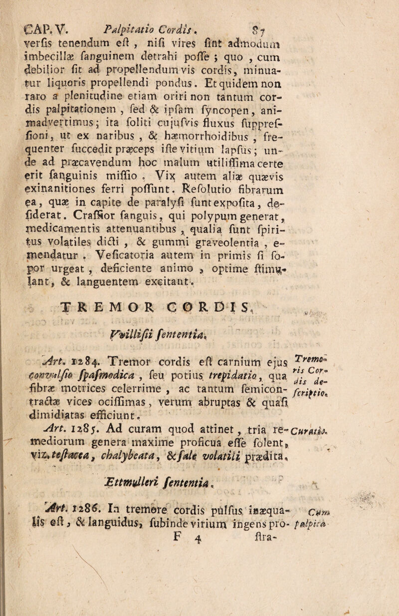 GAP»V, Palpitatio Cordis. 8y yerfis tenendum efl , nifi vires fint admodum imbecilla fanguinem detrahi poiTe ; quo , cum debilior fit ad propellendum vis cordis* minua¬ tur liquoris propellendi pondus. Et quidem non raro a plenitudine etiam oriri non tantum cor¬ dis palpitationem , fed & ipfam fyncopen, ani¬ madvertimus* ita foliti cujufvis fluxus fupprefi- ijoni* ut ex naribus , & haemorrhoidibus , fre¬ quenter fuccedit praeceps iflevitium lapfus; un¬ de ad praecavendum hoc malum utiliffima certe erit fapguinis miffio , Vix autem aliae quaevis exinanitiones ferri poliunt. Refolutio fibrarum ea, quae in capite de para ly fi funtexpofita, de- fiderat. Craflior fanguis, qui polypum generat, medicamentis attenuantibus * qualia funt fpiri- tus volatiles didi , & gummi graveolentia , e- mendatur . Veficatoria autem in primis fi fo- por urgeat , deficiente animo 9 optime ftirru^ lant, & languentem excitant* TREMOR G O R D I S, - • ;. : ; ,;v ' ■ ■ «- c r feruentia. Art, 1284. Tremor cordis efl carnium ejus commi fio fpafmodica , feu potius trepidatio, qua fibras motrices celerrime , ac tantum femicon- traolae vices ociffimas, verum abruptas & quali dimidiatas efficiunt» Art. 12,85. Ad curam quod attinet* tria re¬ mediorum genera maxime proficua efle folent* vi 2» te fime a 2 chalybe at a, dcfak volatili pnedita, * jEttmidleri fententia * r * ^ 'Art. 1286. In tremore cordis ptilfus inaequa¬ lis efl, & languidus* fubinde virium ingens pro- F 4 flra- :» : ■ ' ■ Tremo* ris Cor* dis dg- ferit tio. Curatio* Cum palpita