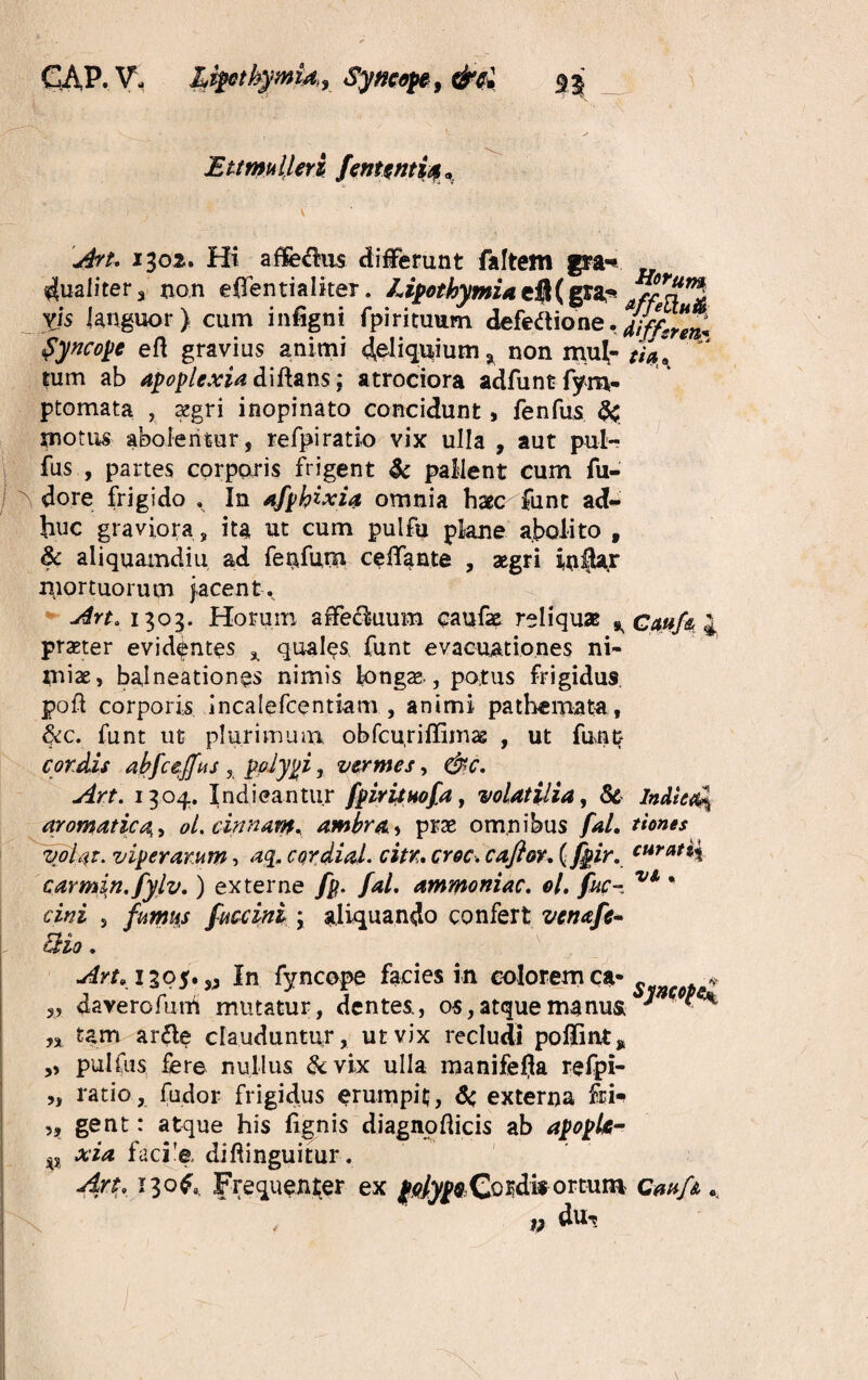 GAP. V- Liptbymid.j Syncope, Ettmulleri fententia, 1302. Hi affecrus differunt faftem gra-* Qualitera non effentialker. JJpothymiadjUptL* Mtt”! yjs languor) cum infigni fpirituum defeftione. Syncope efl gravius animi ^eliquium a non mul- //a* tum ab apoplexia diftans; atrociora adfuntfym- ptomata , tegri inopinato concidunt, fenfus & motus abolentur, refpiratio vix ulla , aut pul- fus , partes corporis frigent & pallent cum fu- J dore frigido . In afphixia omnia haec funt ad¬ huc graviora, ita ut cum pulfu plane abolito f & aliquamdiu ad ferffum ceff^nte , aegri inflar mortuorum jacent. Art, 1303. Horum affefhium caufae reliquas ^ Caufy 4 praeter evidentes * quales funt evacuationes ni¬ miae, balneationes nimis longae , potus frigidus poft corporis incalefcentiam , animi pathemata, &c. funt ut plurimum obfcuriffimas , ut funt cordis abfcejfus , polypi, vermes, &c. Art. 1304. Indicantur fpirituofa, volatilia, Sc IncUesQ^ aromatica> oL cinnam* ambra* prae omnibus fal. tiones volat. viperarum, aq, cordini, citr. croc. cafior. (fpir. curati{ carmen, fylv.) externe fp. fal. ammoniac. ol. fuc- * cw s fumus fuccini \ aliquando confert venafc* EHo. \ Art,1395.53 In fyncope facies in eoiorem ca-„ . * „ daverofum mutatur, dentes., os, atque manus ^ ^ n tam arfte clauduntur, ut vix recludi poffmt* » pulfus fere nullus &vix ulla manifefja refpi- „ ratio, fudor frigidus erumpit, Sc externa fri- >, gent: atque his fignis diagnofticis ab apopk- p xia faci'e, diftinguitur. Art, 1306, Frequenter ex (elypQCordis ortum Cmfs v