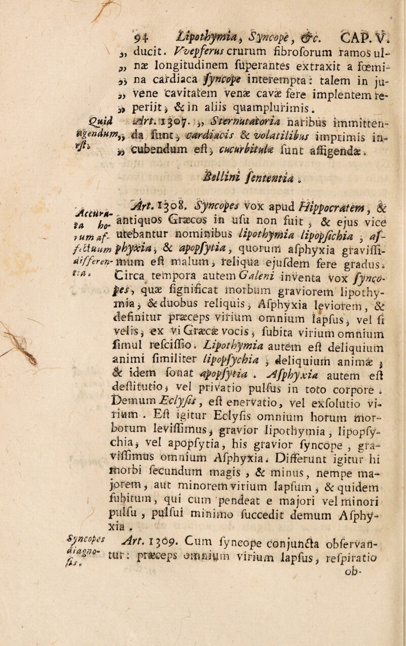 \ ducit. Vvepferus crurum fibroforum ramos ul- nx longitudinem fiiperantes extraxit a Foemi- 35 na cardiaca fyncope interempta : talem in ju- vene ‘cavitatem venas cavas fere implentem re- & periit ^ &in aliis quamplurimis. Quid Art. 1307. 3, Ster nutat oria naribus immitten- tegendum,, d a funt * cardiacis St volatilibus imprimis in« rf* cubandum ed* cucurbitula funt afigendse, $ illini fenuntia * Art. i&t Syncopes vox apud Hippocratem, & u antiquos Grascos in ufu non fuit , & ejus vice tutnaf- utebantur nominibus lipothymia lipopfahia , af- fSinum phykia , & apopfytia, quorum afphyxia graviffi- aifferenr mum ed malum* reliqua ejufdem fere gradus * r‘^8 Circa tempora autem Galeni inventa vox fynqo- pes, quas fignificat morbum graviorem lipothy¬ mia 3 & duobus reliquis j Afphyxia leviorem, & definitur praeceps virium omnium iapfus* vel fi velis i ex vi Grxcx vocis * fubita virium omnium fimul refcidio. Lipothymia autem ed deliquium animi fimiliter lipopfychia * deliquium animas t 8e idem fonat apopfytia . afphyxia autem ed dedifudoj vel prifatio pul-fus in toto corpore . RemumEclyJis, ed enervatio* vel exfolutio vi¬ lium . Ed igitur Eclyfis omnium horum mor¬ borum Ievidimus* gravior lipothymia , lipopfy¬ chia* vel apopfytia* his gravior fyncope , gra~ viffimus omnium Afphyxia* Differunt igitur hi morbi fecundum magis * St minus, nempe ma¬ jorem* aut minorem virium lapfum , & quidem fubituin, qui cum pendeat e majori vel minori pulfu 5 pulfui minimo fuccedit demum Afphy¬ xia . Syncopes Art. 1369. Cum fyncope conjunfta obfervan- t«r: praceps omnium virium Iapfus* refpiratio ob-