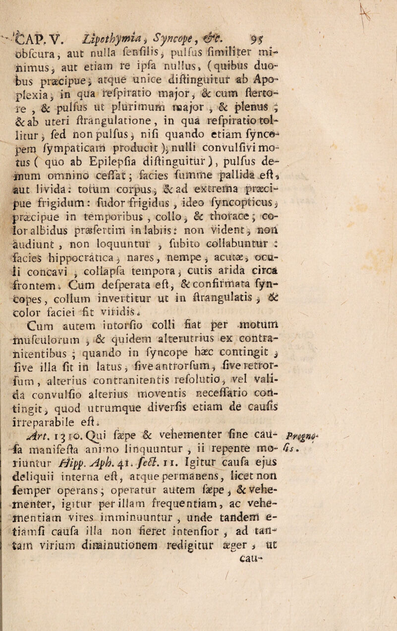 >*CAP, V. Lipothymia s Syncope, &C. ^ * 9? obfcura, aut nulla femfilis* pulfus fimiliter mi¬ nimus* aut etiam re ipfa nullus» (quibus duo¬ bus praecipue; atque unice diftinguituf* ab Apo¬ plexia, in qua refpiratio major* & cum flerto- re , & pulfus ut plurimum major , & plenus ; &ab uteri flrangulatione, in qua refpiratio tol¬ litur j fed non pulfus* nifi quando etiam fynca- pem fympaticam producit); nulli convulfivi mo¬ tus ( quo ab Epilepfia diftinguituf), pulfus de¬ mum omnino cefTat; facies fumrhe pallida efC aut livida: totum corpus* &ad extrema praeci-4 pue frigidum: fudor frigidus , ideo fyncopticus* praecipue in temporibus , collo, 8c thorace; co~ lor albidus praifertini in labiis: non vident, noil audiunt , non loquuntur * fubito collabunmr : facies hippocratica* nares, nempe, acutae, ocu¬ li concavi , coliapfa tempora * cutis arida circa frontem i Cum defperata eft, & confirmata fyn- Copes, collum invertitur ut in ftrangulatis * 6c color faciei fit viridis * Cum autem intortio colli fiat per rnoturri xnufculorum , & quidem alterutrius ex contra- nitentibus ; quando in fyncope hasc contingit * five illa fit in latus, fiveantrorfum, fiveretror- furn , alterius contranitentis refolutio, vel vali¬ da convulfio alterius moventis neceffario cori- tingit, quod utrumque diverfis etiam de caulis irreparabile eft* Art. 1310. Qui faspe & vehementer fine cau- fa manifefta animo linquuntur , ii repente mo- Ss. riuntur Hipp.Aph.41. fett. 11. Igitur caufa ejus deliquii interna eft, atque permanens, licet non femper operans; operatur autem faepe * & vehe¬ menter, igitur per illam frequentiam, ac vehe¬ mentiam vires imminuuntur , unde tandem e- tiamfi caufa illa non fieret intenlior , ad tan- tam virium dinaimitionem redigitur teger * ut cau-* /