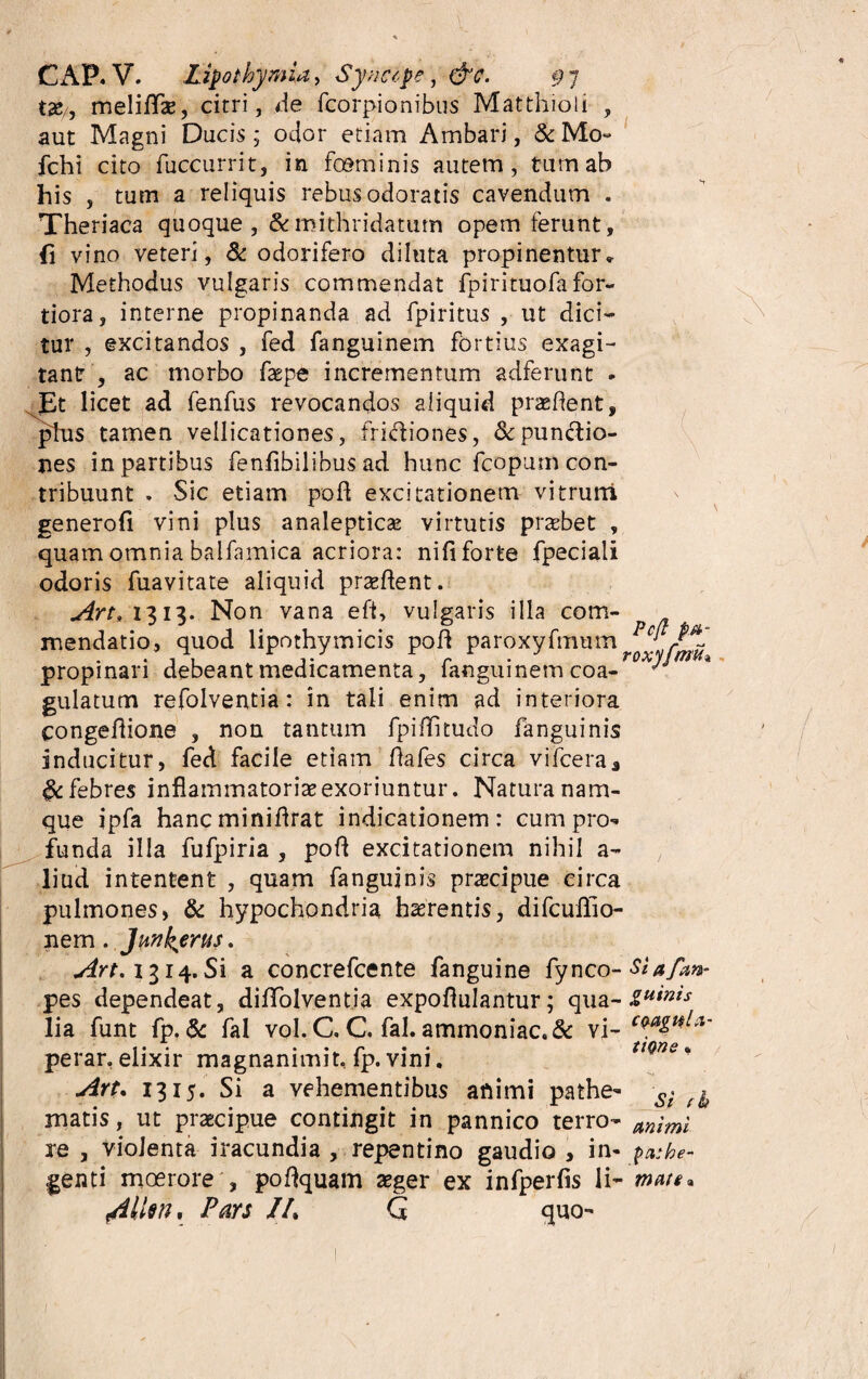 CAP. V. Lipothymia > Sytictpe, #h pj tac., meliflfe, cirri, de fcorpionibus Matthioli , aut Magni Ducis; odor etiam Ambari, &Mo~ fchi cito fuccurrit, in fceminis autem, tum ab his , tum a reliquis rebus odoratis cavendum . Theriaca quoque , &mithridatum opem ferunt, fi vino veteri, & odorifero diluta propinentur» Methodus vulgaris commendat fpirituofafor- tiora, interne propinanda ad fpiritus , ut dici¬ tur , excitandos , fed fanguinem fortius exagi¬ tant , ac morbo faepe incrementum adferunt » Et licet ad fenfus revocandos aliquid praedent, plus tamen vellicationes, fridiones, &pundio- nes in partibus fenfibilibus ad hunc fcopum con¬ tribuunt , Sic etiam pod excitationem vitrum generofi vini plus analepticae virtutis praebet , quam omnia balfamica acriora: nifi forte fpeciali odoris fuavitate aliquid praedent. Art* 1313. Non vana eft, vulgaris illa com¬ mendatio, quod lipothymicis pod paroxyfmmn c; propinari debeant medicamenta, fanguinem coa- - gulatum refolventia: in tali enim ad interiora congedione , non tantum fpiditudo fanguinis inducitur, fed facile etiam dafes circa vifceraj febres inflammatoriae exoriuntur. Natura nam¬ que ipfa hancminiflrat indicationem: cum pro-» funda illa fufpiria , pod excitationem nihil a- liud intentent , quam fanguinis praecipue circa pulmones, & hypochondria haerentis, difcuffio- nem. Junkerus. Art, 1314. Si a concrefcente fanguine fynco- Siafan- pes dependeat, diflfolventia expoflulantur; qua- zumist lia funt fp. & fal vol. C. C, fal. ammoniac.& vi- C[ perar. elixir magnanimit, fp. vini. Art. 1315. Si a vehementibus animi pathe- si ^ matis, ut praecipue contingit in pannico terro- m\mi re , violenta iracundia , repentino gaudio , in- pa:he~ genti moerore , podquam aeger ex infperfis li- mate* /illen, Pars //. G quo- a- tiQne t