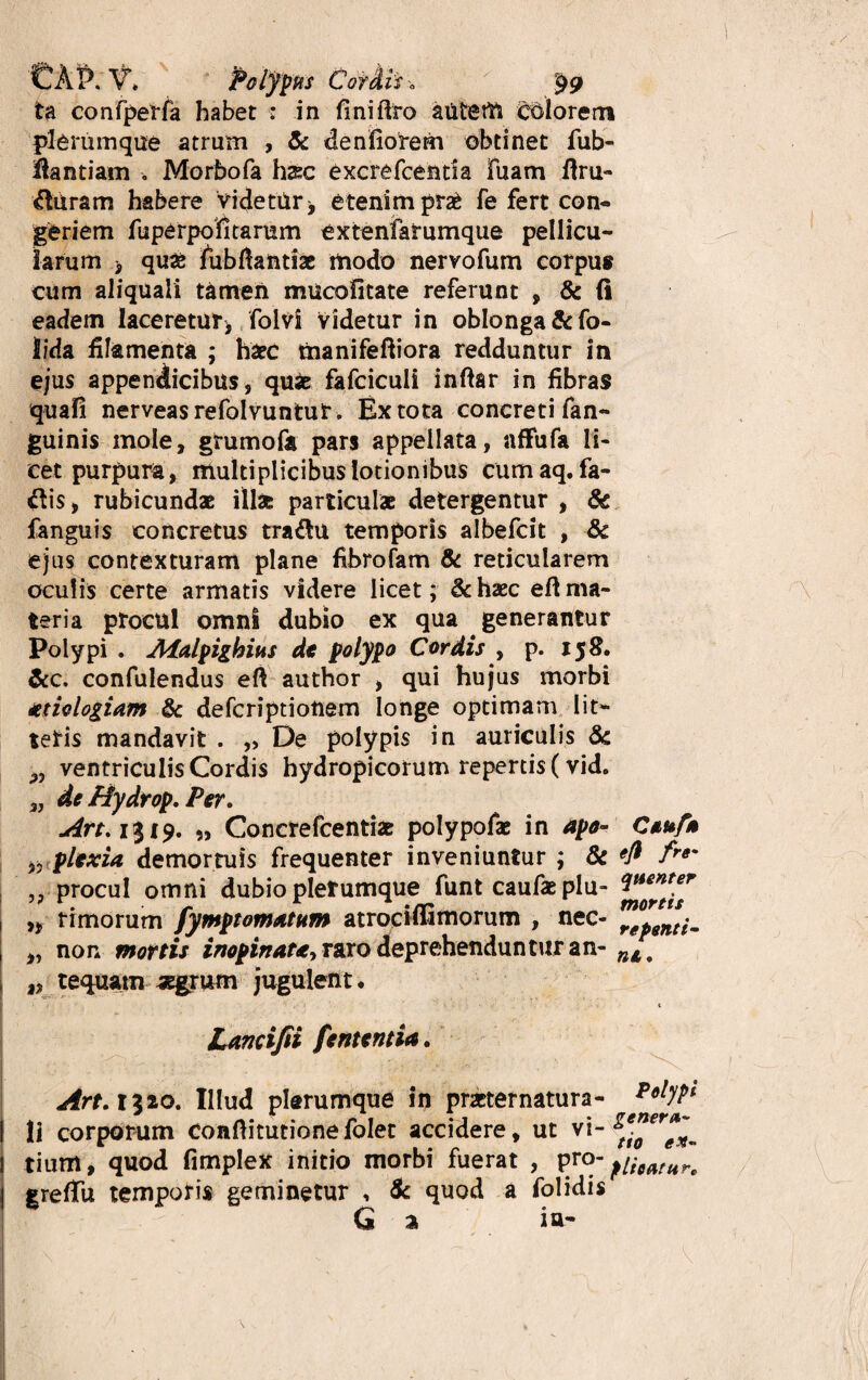 ta confperfa habet : in fini liro atitem colorem plerumque atrum , & denflorem obtinet fub- fiantiam Morbofa h&c excrefcentia fuam ftru- duram habere videtur * etenim pra£ fe fert con¬ geriem fuperpofitamm extenfarumque pellicu¬ larum 3 quae fubfiantiac modo nervofum corpus cum aliquali tamen mucofitate referunt , & li eadem laceretur, folvi Videtur in oblonga &fo- lida filamenta ; haec manifeftiora redduntur in ejus appendicibus, quie fafciculi inftar in fibras quali nerveasrefolvuntut . Ex tota concreti fan- guinis mole, grumofa pars appellata, affufa li¬ cet purpura , multiplicibus lotionibus cumaq. fa- $is, rubicundae illas particulae detergentur , & fanguis concretus tradu temporis albefcit , 8c ejus contexturam plane fibrofam & reticularem oculis certe armatis videre licet; & haec eft ma¬ teria procul omni dubio ex qua generantur Polypi . Aialpighius dc polypo Cordis , p. 158. &c. confulendus eft author , qui hujus morbi aetiologiam & defcriptionem longe optimam lit¬ teris mandavit . „ De polypis in auriculis & „ ventriculis Cordis hydropicorum repertis (vid. 3J de Hydrop. Per. Art.1%19. „ Concrefcentiae polypofae in apo- Ctuf* 3? plexia demortuis frequenter inveniuntur ; & fre* „ procul omni dubio plerumque funt caufaeplu- ,, r i morum fymptomatum atrodfiimorum , nec- rgpentjm „ non mortis inopinata, raro deprehenduntur an- nl t 33 tequanx aegrum jugulent • Lamifii fentcntia. Art. 1320. Illud plerumque in pmernatura- PolyPl li corporum conftitutione folet accidere, ut vi- f*”*™*. tium, quod fimplex initio morbi fuerat , VJ°“ flharan grelTu temporis geminetur , & quod a folidis Q % ia-