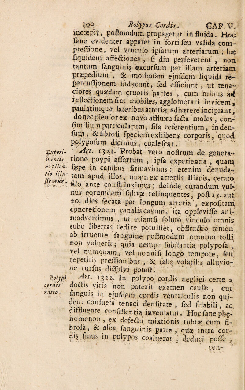 inccepit, poflmodum propagetur in fluida. Hoe fane evidenter apparet in forti feu valida com- jpreffione, vel vinculo ipiarum arteriarum ; hae |iquidem affediones , fi diu perfeverent , non, tantum fanguinis excurfum per illam arteriam praepediunt , $ morbofam ejufdem liquidi re- percufl}onem inducunt, fed efficiunt, ut tena-** ciores quaedam cruoris partes , cum minus ad reflecljonem fin£ mobiles, agglomerari invicem a paulatimque lateribus arteria acjhserere incipiant donec plenior ex novo affluxu fa&a moles , con- fimilmm particularum, fila referentium, inden- furn, &fibrofi fpeciem exhibens corporis, quod polypofum dicimus, coalefcat. jgxperi- ' Jf-Tt* i3^1« Probat vero nofirum de genera** rr, entis tione poypi aflertum , ipfa experientia , quarn explica,- fepe in canibus firmavimus : etenim denuda» tam 2pu4 iIiosi unam ex arteriis Iliacis, cerato v*•v anto constrinximus; deinde curandum yul* nus eqiumdem faliv<E relinquentes, poflij. aut 20. dies fecata per longum arteria', expolitam concretionem canalis cavum, it,a opplevifie ani- madvei timus , ut etiamfi foluto vinculo omnis tubo libertas redire pqtuifiet, obflructio tamen ab irruente^ fa rigui ne po fi modum omnino tolli non voluerit; quia nempe fu b fiant ia polyppfa ^ vel numquam, vel nonnifi longo tempore, feu repetitis preilionibus , & falis volatilis alluvio¬ ne rurfus di flo Ivi potefl. Polypi -dlrt. 1322. in polypo cordis neglfgi certe a cordis doctis viris non poterit examen caufae , cur y&ttoa fangiffi in eju/deifi cprdis ventriculis non qui- dem confueta tenaci denfitate , fed friabili, ac, diffluente confifientja inveniatur. Hoc fane ph§- nomenon , ex defeffii mixtionis rubrs cum fi- biofa, & alba fanguinis parte , qux intra cor¬ dis finus in polypos coaluerat ; deduci poffie , cen-