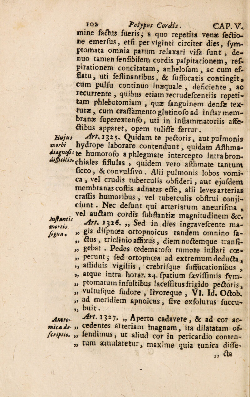 mine fa£hi$ fueris; a quo repetita venae ie&io- ne emerfus, etfi perviginti circiter dies, fym- ptomata omnia parum relaxari vifa funt , de- nuo tamen fenfihifem cordis palpitationem, ref- pirationem concitatam, anhelofam , ac cum ef¬ flatu, uti feftinantibus, & fuffocatis contingit* cum pulfu continuo inaequale , deficiente , ac recurrente , quibus etiam ree rudefcenti is repeti¬ tam phlebotomiam , quae fanguinem denfae tex¬ turae, cum cfafifamentoglutinafoad infiar mem¬ branae fuperextenfo, uti in inflammatoriis affe- *bus apparet, opem tulifiTe fertur. Hujus jirt, 1325. Quidam te pe&oris, aut pulmonis v>orbi hydrope laborare contendunt > quidam Aflhma- ^tehumorofo a phlegmate intercepto intra bron** ' 6 iStchiales fiflulas > quidem vero afihmate tantum flcco, convulfivo. Alii pulmonis lobos vomi¬ ca , vel crudis tuberculis obfideri, aut ejufdem membranas coftis adnatas effe, alii leves arterias craffis humoribus , vel tuberculis obflrui conji¬ ciunt . Nec defunt qui arteriarum aneurifma , Ih&amIs Ve^ au^am Gordis fubflantiae magnitudinem &c, tnfitth 1326. ,, Sed in dies ingravefcente ma- figna* » §*s difpnoea .ortopnoicus tandem omnino fa- ,, £lu$, triclinio affixus, diem no&emque tranfl- „ gebat . Pedes oedematofo tumore inflari coe- „ perunt; fed ortopnoea ad extremum dedufta, 5, affiduis vigiliis, crebrifque fuffucationibus , *, atque intra horar. 24. fpatium faeviflimis fym- „ ptomatuminfultibus faceffitusfrigido pettoris, „ vuitufque fudore , livoreque , VI. Id, O&ob. ,, ad meridiem apnoicus, five exfolutus fuccu- „ buit. Anvto* ditK J327* » Aperto cadavere, & ad cor ac- mica de 3t cedentes arteriam hiagnam, ita dilatatam of- fcriptio* „ fendimus, ut aliud cor in pericardio conten- „ tum aemularetur, maxime quia tunica difife-