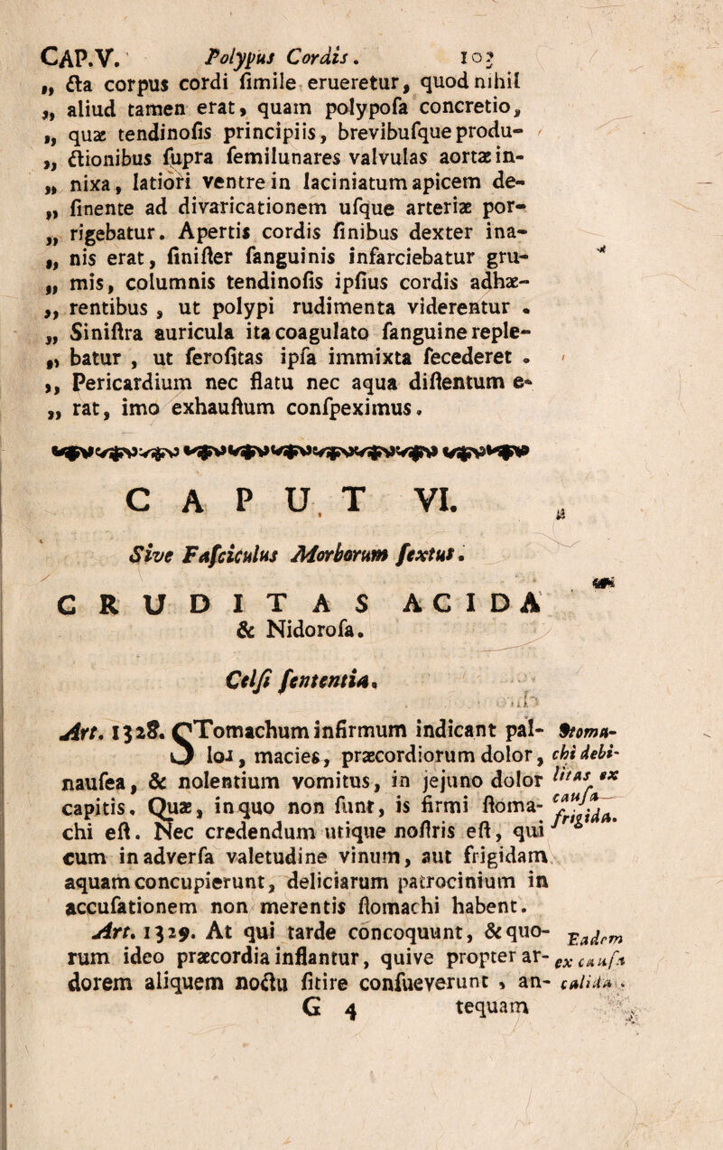 - ■ ' ; ) CAP.V. Polypus Cordis. io? i, fta corpus cordi fimile erueretur, quod nihil „ aliud tamen erat, quam polypofa concretio* ,, qua; tendinofis principiis, brevibufqueprodu- / „ dionibus fupra femilunares valvulas aortae in- „ nixa, latiori ventre in laciniatumapicem de- „ finente ad divaricationem ufque arteriae por«> „ rigebatur. Apertis cordis finibus dexter ina- „ nis erat, finifier fanguinis infarciebatur gru- „ mis, columnis tendinofis ipfius cordis adhae- ,, rentibus , ut polypi rudimenta viderentur • „ Siniftra auricula ita coagulato fanguine reple- f, batur , ut ferofitas ipfa immixta fecederet . ,, Pericardium nec flatu nec aqua difientum e- „ rat, imo exhauftum confpeximus. C A P U, T VI. w Sive Fafciculus Morborum fextus. RUDITAS ACIDA & Nidorofa. >. \ • Cei fi [enteriti*, . , . 1 •- ■ i i i ^ Are, 132& QTomachum infirmum indicant pal- 9toma- 3 loi, macies, praecordiorum dolor, chidebi- naufea, & nolentium vomitus, in jejuno dolor l'**s ** capitis. Qu*, in quo non funt, is firmi ftoma- ^ chi eft. Nec credendum utique nofiris eft, qui *^ cum inadverfa valetudine vinum, aut frigidam aquam concupierunt, deliciarum patrocinium in aocufationem non merentis flomachi habent. Art, 1329* At qui tarde concoquunt, &quo- ^adrm rum ideo praecordia inflantur, quive propter ar- ex CtAli[x dorem aliquem noclu fitire confueverunt , an* **uu* .