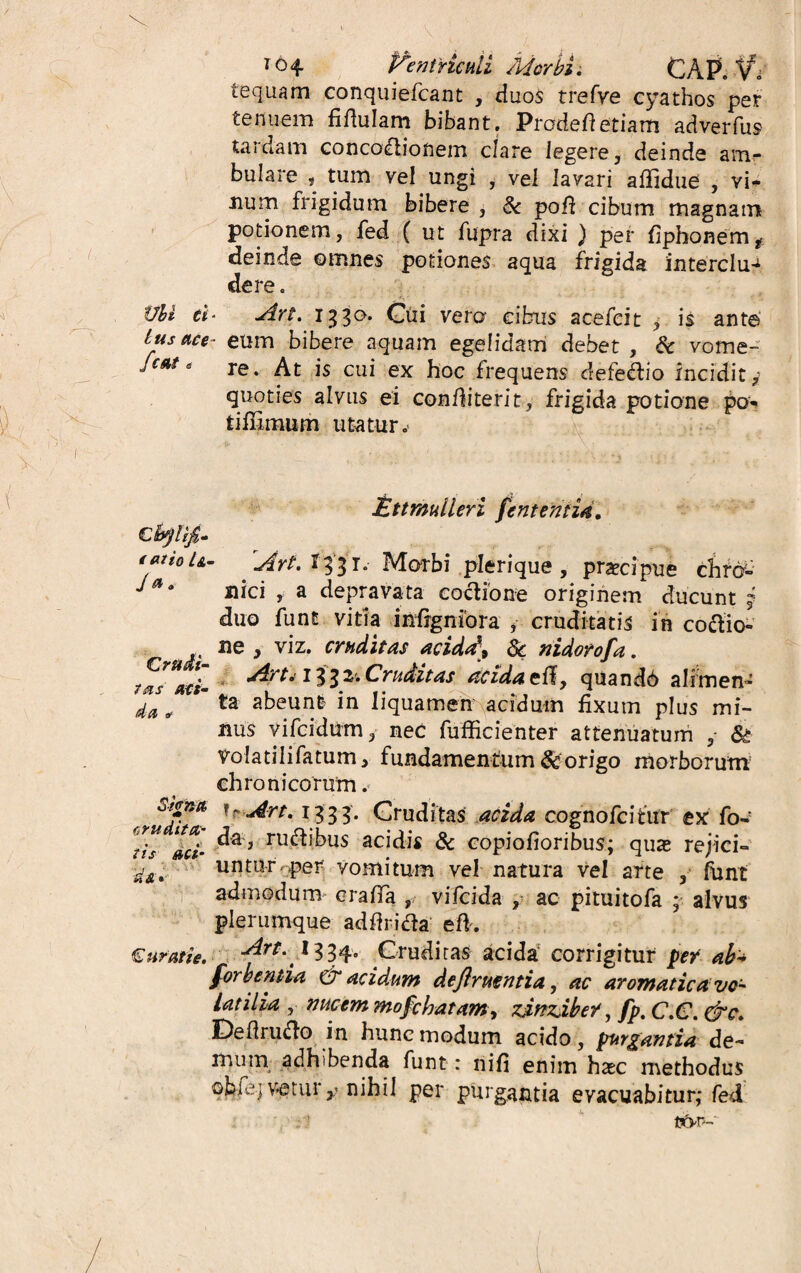 * <H Vtintricati Morbi. C A P. V* te quam conquiefcant , duos trefve cyathos per tenuem fiftulam bibant. Prodefietiam adverfus tardam concodionem clare legere, deinde am¬ bulare s tum vel ungi , vel lavari aflidue , vi¬ num frigidum bibere , Sc poft cibum magnam potionem, fed ( ut fupra dixi ) per fiphonem* deinde ©times potiones aqua frigida intercius de re. tJbi ei* Art. 1330. Cui vero cibus acefeit , is ante tus ace- eum bibere aquam egelidam debet , & vome- fcnt e re> At js cui ex hoc frequens defedio incidit y quoties alvus ei confliterit, frigida potione po- tiilxmum utatur.- < at io Crudi¬ tas att- da a? Ettmuileri fententid. ArtA%i\. Morbi plerique, prascipue chro¬ nici , a depravata coctione originem ducunt j duo funt vitia infrgniora , cruditatis in codio- ne , viz. cruditas acida\ dc nidorofa. Art* 1332. Cruditas acida elf, quand6 alimen¬ ta abeunt in liquamen acidum fixum plus mi¬ nus yilcidum, nec fufficienter attenuatum ,• & volatilifatum, fundamentum & origo morborum chronicorum. orjrna n Art. 1333. Cruditas acida cognofcitiir ex fo~' €™s > rudibus acidis & copiofioribus; quas rejici» untur.per vomitum vel natura vel arte , funt admodum craffa , vifcida , ac pituitofa ; alvus plerumque addrida efk Cur at i e. Art. I334. Cruditas acida corrigitur per ah* forhentia & acidum deftruentia, ac aromatica vo¬ latilia , nucem mofcbatam, zingiber, fp. C.C. &c. IDeflrudo in hunc modum acido, purgantia de¬ mum adhibenda funt: liifi enim haec methodus ©bfe|v*eturnihil per purgantia evacuabitur; fed