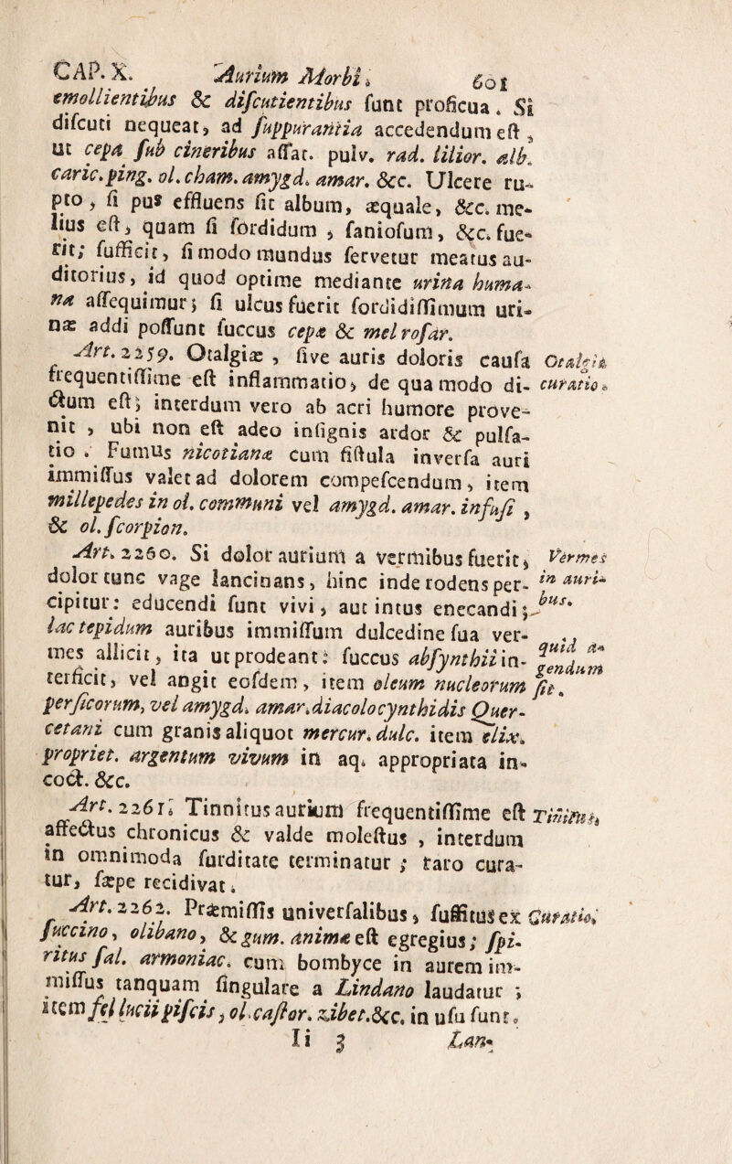 CAP. X. . 'Aurium Morbi , Cot emollientibus Sc difcutientibus futit proficua. Si difcuti nequeat, ad fuppur antia accedendum eft 4 ut cepa. fub cineribus affar, pulv. rad. iilior. alb. carie.ping. ol.cham. amygd. amar. Scc. Ulcere ru¬ pto, fi pu* effluens fit album, asquaie, Scc. me* lius eft, quam fi fordidum * faniofum, &c4fue* rn; fufficit, fi modo mundus fervetur meatus au¬ ditorius, id quod optime mediante urina huma- na affequiraurj fi ulcusfucrit fordidlffimum uri- nx addi poflunc fuccus cepa Sc melrofar. Art. 2259» Otalgia , flve auris doloris caufa OtaigU nequentiflime eft: inflammatio, de qua modo di- curati#* etum eft, interdum vero ab acri humore prove¬ nit , ubi non eft adeo infignis ardor & pulfa- tio . Fumus nicotiana cum fiftula inverfa auri immiffus valet ad dolorem compefcendum, item millepedes in ot. communi vel amygd. amar. infufi , Sc ol.fcorpion. J J Art. 2260. Si dolor aurium a vermibus fuerit* Vermes dolor tunc vage lancinans, hinc inde rodens per- in auri~ cipitur: educendi funt vivi, aut intus enecandi\}HS' lac tepidum auribus immiflurn dulcedinefua ver¬ mes allicit, ita ut prodeant.4 fuccus abfynthiim- reifleit, vel angit eofdem, item oleum nucleorum per ficorum, vel amygd. amar Mac olo cynthidis Qucr- cetani cum granis aliquot mercur.dulc. item elix, propriet, argentum vivum in aq4 appropriata in- cocf. Scc. Art. 2261I Tinnitus aurium frequentiflime efl Timtnh affectus chronicus Sc valde moleftus , interdum tn omnimoda furditate terminatur ; taro cura¬ tur, farpe recidivat i Art. 2262. Pr&miflis univerfalibus, fuffituSex Guraiie. Juccmo, olibano, Scgum. anima eft egregius; fpu ritus fal. armoniac. cum bombyce in aurem in>- mi (Tus tanquam fingulare a Lindano laudatur nem ftlluciipifeisloicajlor. Abet.Scc, in ufu funt*