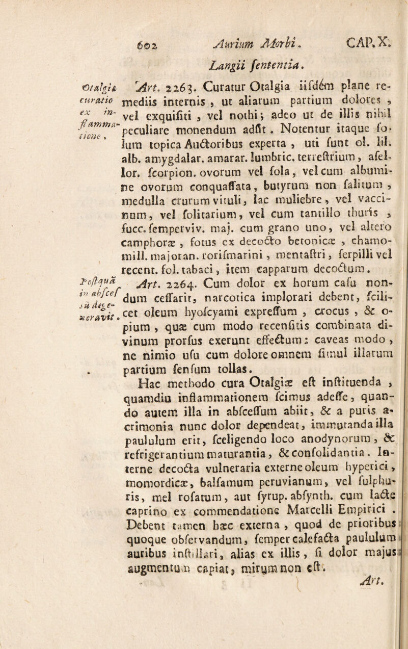 6oz Aurium Alor hi. Langii fententia. CARX. GtahU 'An. 2263. Curatur Otalgia £ifd6m plane re» curatio mediis internis , ut aliarum partium dolores , klf* •» ex tn- vel exquifiti , vel nothi’, adeo ut de illis nihil 'w>'v 'peculiare monendum adfit. Notentur itaque fo* none lum topica Audtoribus experta, uti funt oL lil. alb. amygdalar. amarar. lumbric. terreftrium, afeh lor. fcorpion. ovorum vel fola, vel cum albumi¬ ne ovorum conquaffata, butyrum non falitpm , medulla crurum vituli, 1 ac muliebre, vel vacci¬ num, vel folitarium, vel cum tantillo thuris 3 fucc.femperviv. maj. cum grano uno, vel altero campborae , fotus ex decodto betonicx , chamo- milL majoran. rorifmarini, roentaftri, ferpilli vel recent. fol. tabaci, item capparum deco&um. Pcftqua ^rta 2264. Cum dolor ex horum cafu non- %n~*dlie dum celfari t, narcotica implorari debent, fcili- er Ivit.cet °^ura hyofcyami expreffum , crocus , Sc o- pium , quae cum modo recenfitis combinata di¬ vinum prorfus exerunc effe&um: caveas modo, ne nimio ufu cum dolore omnem fimul illarum partium fenfum tollas. Hac methodo cura Otalgiae eft inftituenda , quamdiu inflammationem fcimus adelfe, quan¬ do autem illa in abfceflum abiit, Sc a puris a* crtmonia nunc dolor dependeat, immutanda illa paululum erit, fceligendo loco anodynorum, & refrigerantium maturantia, Scconfolidantia. In¬ terne decodta vulneraria externe oleum hyperici, momordicae, balfamum peruvianum, vel fulphu* ris, mei rofatum, aut fyrup. abfynth. cum ladle caprino ex commendatione Marcelli Empirici . Debent tamen haec externa , quod de prioribus quoque obfervandum, femper calefa&a paululum auribus infbllari, alias ex illis, fl dolor majus augmentum capiat 5 mirum non cfl. ') An»