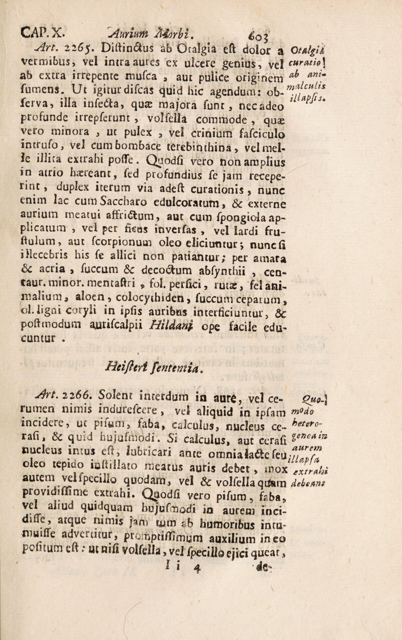 CAR X. Aurium Aiorbi. Art. 2265. Diftin&us ab Gralgia cft dolor a Otulpd vermibus, vel intra aures ex ulcere genius, vel cureuhX ab extra irrepente mufca , aut pulice originem ab anim fumens. Ut igiturdifcas quid hic agendum: ferva, ilia infecta, qux majora funt, necadeo lL *PJlu profunde irrepferunt , volfdla commode , quse vero minora , ut pulex , vel crinium fafciculo intrufo, vel cumbombace terebinthina, velmel- ie illica extrahi polTe. Qaodfi vero non amplius in atrio haereant, fed profundius fe jam recepe¬ rint , duplex iterum via adeft curationis , nunc enim lac cum Saccharo edulcoratum, 6c externe aurium meatui affn&um, aut cum fpongida ap¬ plicatum , vel per ficos inverfas , vel lardi fru- fiulum, aut fcorpionum oleo elici utitur*, nunc fi illecebris his fe allici non patiantur; per amara 8c acria , fuccum & decorum abfynthii , cen- caur.minor, mentaftri 9 fol. perfici, ruta:, felani¬ malium , aloen, colocythiden, fuccum ceparum» ol.ligni coryli in iphs auribus interficiuntur, Sc poftmodum aurifcalpii HiUani ope facile edu¬ cuntur o Hei fleri [enteritin, Art. 2266. Solent interdum in aurfi, vel ce- Que-l rumen nimis indurefcere, vel aliquid in ipfam modo incidere, ut piium, faba, calculus, nucleus ce- hetsro- rafi, & quid hujufttibdr. Si calculus, aut ccrafi nucleus intus eft, lubricari ance omnialadefeu,w? oleo tep.ao iuliillato raeatus auris debet, autem vel fpecillo quodam, vel & volfellaqt&m dekems providiffime extrahi. Quodfi vero pifum, faba, vel ahud quidquam hujufmodi in aurem inci- dme, atque nimis fahi tum ab humoribus intu¬ mui ITe advenitur, prompeiffimum auxilium ineo politum eu; ut flifi volfella, vel fpecillo ejici quear,