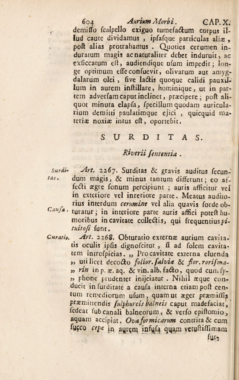 demiffo fcalpello exiguo tumefa&um corpus il¬ lud caute dividamus * ipfafque particulas alis , pofi: alias protrahamus . Quoties cerumen in¬ duratum magis ac naturaliter debet induruit» ac exficcatum eft, audiendique ufum impedit; lon¬ ge optimum effeconfuevit, olivarum aut amyg¬ dalarum olei > fi ve ladtis quoque calidi pauxU- lum in aurem inftillare, hominique, ut in par¬ tem adverfam caput inclinet, prscipere; poft ali¬ quot minuta elapfa, fpecillum quodam auricula¬ rium demitti paulatimque ejici , quicquid ma¬ teris noxis intus eft, oportebit. SURDITAS. Riverii [entem ia . surdi- Art. 2267. Surditas Sc gravis auditus fecun- tas. dum magis, & minus tantum differunt; eo af- fedi sgte fonum percipiunt ; auris afficitur vel in exteriore vel inreriore parte. Meatus audito¬ rius interdum cerumine vel alia quavis forde ob- Canfu. turatur; in interiore parte auris affici poteft hu¬ moribus in cavitate collegis, qui frequentiuspf- tnitofi funt. Curntio. Art. 2268. Obturatio externs aurium cavita¬ tis oculis ipfis dignofcitur , fi ad folem cavita¬ tem introfpicias. „ Pro cavitate externa eluenda » uti licet deco&o folior.falvia & fior.rorifma- rin in p„ ae. aq. & vin. alb. fa&o, quod cumfy- 3> phone prudenter inijciatur . Nihil sque con¬ ducit in furditate a caufa interna etiam poft cen¬ tum remediorum ufum, quam ut sger prsmiffis prsmiaendis futyhureis balneis caput madefaciat , fedeat fubcanali balneorum, & verfo epifiomio^ aquam accipiat. Ova formicarum contrita & cum fyfco fe(<t in a^igm infqfa qqajm yetuftiflimam