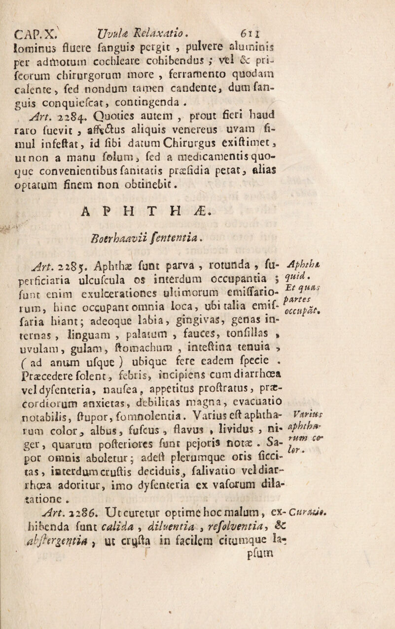 lominus fluere fanguis pergit , pulvere aluminis per admotum cochleare cohibendus ; vel £e pri- feorum chirurgorum more , ferramento quodam calente, fed nondum tamen candente, dumfan- guis conquiefcat, contingenda. An. 2284. Quoties autem , prout fleri haud raro fuevit , affe&us aliquis venereus uvam fi- mul infeftat, id libi datum Chirurgus exiftimet, ut non a manu folum, fed a medicamentis quo¬ que convenientibus fanitatis prssfidia petat, alias optatum finem non obtinebit. A P H T H JZ. ■V: Botrhaavii fententia. Art. 2285. Aphthae funt parva , rotunda , fu- Apkth& perficiaria ulcufcula os interdum occupantia 5 (lmd* funt enim exulcerationes ultimorum emiffario- rura, hunc occupant omnia loca, ubi talia emit* 0CCHp^ faria hiant; adeoque hbta, gingivas, genas in¬ ternas , linguam , palatum , fauces, tonflllas * uvulam, gulam, ftomachura , inteflina tenuia , ( ad anum ufque ) ubique fere eadem fpecie . Praecedere folent, febris, incipiens cum diarrhoea vel dyfenteria, naufea, appetitus proflratus, prae¬ cordiorum anxietas, debilitas magna, evacuatio notabilis, fiupor, fomnolentia. Varius eft aphtha- Vanus rura color, albus, fufeus , flavus , lividus , ni- *?htha- ger, quarutn pofteriores funt pejons notae . oa- ^ por omnis aboletur; adeft plerumque oris Acci¬ tas, iaterdumcruftis deciduis^ falivatio vel diar¬ rhoea adoritur, inio dyfenteria ex v a forum dila¬ tatione . Art.i2$6. Ut curetur optime hoc malum, ex- Curati*. hihenda funt calida , diluentia , refoiventia, djhrgmia > ut crufta in facilem citumque k- .* pfum