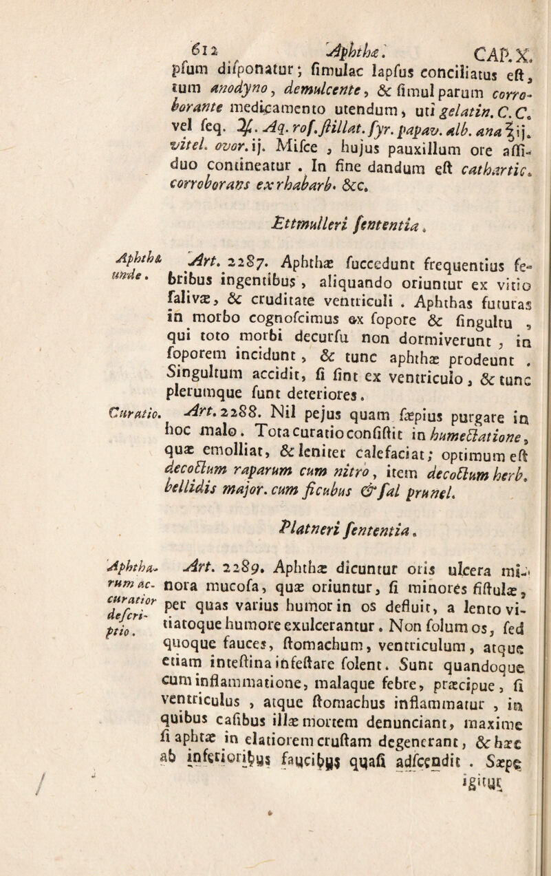 AphthaCAP.X* pfum difponatur •, fi mulae lapfus conciliatus eft* tum anodyno, demulcente, & fimul parum corro- borante medicamento utendum, utigelatin.C.C. vel fcq. rof.fiillat. fyr. papav. alb. ana ^ija viteL ovor. ij. Mifce , hujus pauxillum ore afli- duo contineatur . In fine dandum eft cathartic4 corroborans exrhabarb♦ &c. Pttmulleri fententia * AYt.22%7. Aphthas fuccedunt frequentius fe¬ bribus ingentibus , aliquando oriuntur ex vitio falivas, 6c cruditate ventriculi * Aphthas futuras in morbo cognofcimus ex fopore & fingultu qui toto morbi decurfu non dormiverunt , in foporem incidunt , & tunc aphth^ prodeunt , Singultum accidit, fi fint ex ventriculo, &tunc plerumque funt deteriores. Curatio. Art. 2288. Nil pejus quam faspius purgare in hoc malo. Tota curatio confidit in humetiatione, quas emolliat, & leniter calefaciat; optimum eft decottum raparum cum nitro, item de cobium herb. bellidis major, cum fi cubus &fal prunel. Platneri fententia, Aphtha- Art. 2289* Aphthas dicuntur oris ulcera mi- mmao. nora mucofa, quas oriuntur, fi minores fiftuhe, Cdefer ipei quas varius humor in os defluit, a lento vi- pth!' tiatoclue humore exulcerantur . Non folum os, fed quoque fauces, ftomachum, ventriculum, atque etiam inteftina infeftare folent. Sunt quandoque cum inflammatione, malaque febre, prascipue, fi ventriculus , atque ftomachus inflammatur , in quibus cafibus illas mortem denunciant, maxime fi aphtas in elatiorem cruftam degenerant, &: hasc ab inferioribus faqciby* qqafi adfcendic . Saspe igitur t /