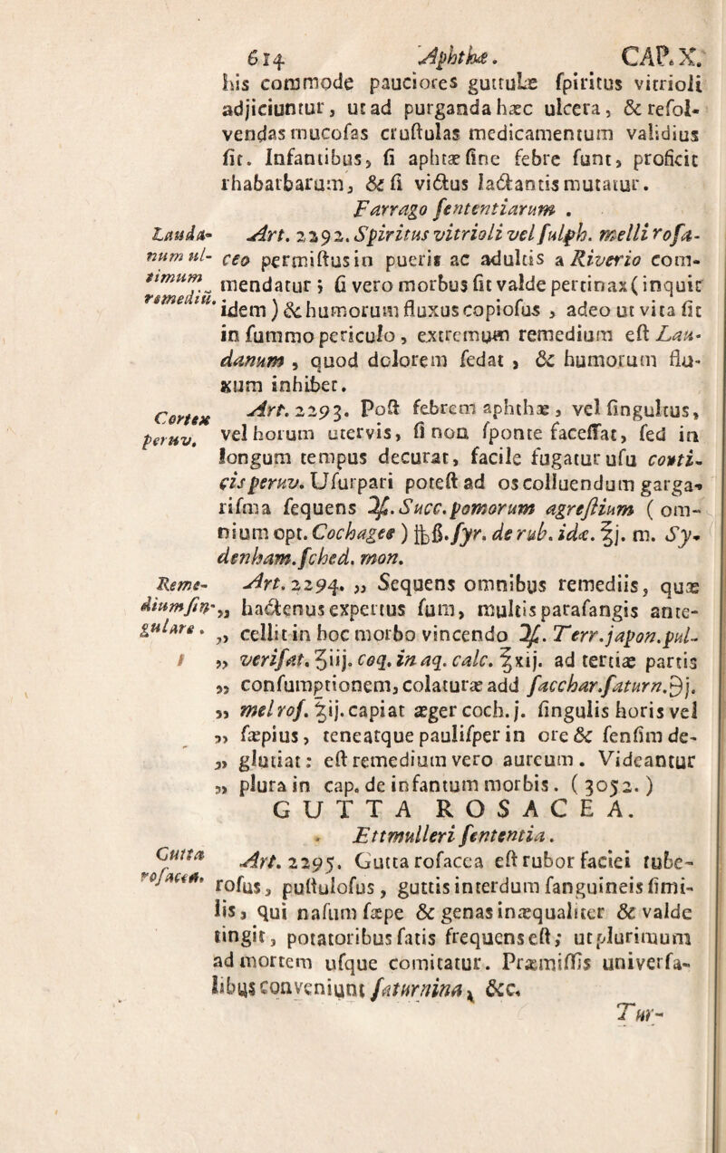 614- -Aphth4?. CAP* X. his commode pauciores gmtuLs fpititus vitrioii adjiciuntur, ut ad purganda haec ulcera, & refol- vendas mucofas cruftulas medicamentum validius fit. Infantibus, fi aphtaefine febre funt, proficit rha6aibarum, &fi vidus la&ands mutatur. Farrago fen tenti arum . Lauda* Art. 2392. Spiritus vitrioii vel fulfh. melli r0fa¬ num ul- ceo permiftusin puerir ac adultis a Riverio com* timum^ fngQtjatur ; fi vero morbus fit valde pertinax( inquit reme‘IU' idem) &.humorum fluxus copiofus , adeo ut vita fit in fummo periculo , extremum remedium efl Lau* danum , quod dolorem fedat , &c humorum flu¬ xum inhibet. Cenex Art. 2293. Pofi febrem aphthae, velfingukus» peruv. vel horum utervis, fi noa fponte facefTac, fed in longum tempus decurat, facile fugatur ufu co*tU eisperuv. U/urpari poteftad os colluendum garga** rifma fequens 3f.Succ. pomorum agrefiium (om¬ nium cpt. Cochages ) jj-flhfyr. derub. ida. f j. m. Sy- denham.fched. mon. Reme- Art. 2294. „ Sequens omnibus remediis, quas ha&enus expertus fum, multisparafangis ante- guUre, cellit in hoc morbo vincendo 3f.Terr.japon.pul~ / „ verifat^Uj.coq.inaq. calc.^x.ij. ad tertias partis 5, confumptionem,colaturasadd fuchar.faturn.^j. 3, melrof.\ ij. capiat asgercoch.j. fingulis horis vel 3> fiepius, teneatque paulifper in cvcSc fenfim de- 3, gltitiat: efl: remedium vero aureum. Videantur 3, plura in cap„ de infantum morbis. (3052.) GUTTA ROSACEA. , Ettmtilleri fententia. ^ Cuna Art. 229$, Gutta rofacea efl rubor faciei tube- rojMi** rofaS3 pufiulofus, guttis interdum fanguineis fimi- lisj qui nafumfaspe & genas inxqualner & valde tingit, potatoribus fatis frequenseft ,* ut plurimum ad mortem ufque comitatur. Prxmiflls univerfa- IibU5 conveniunt fatmninax