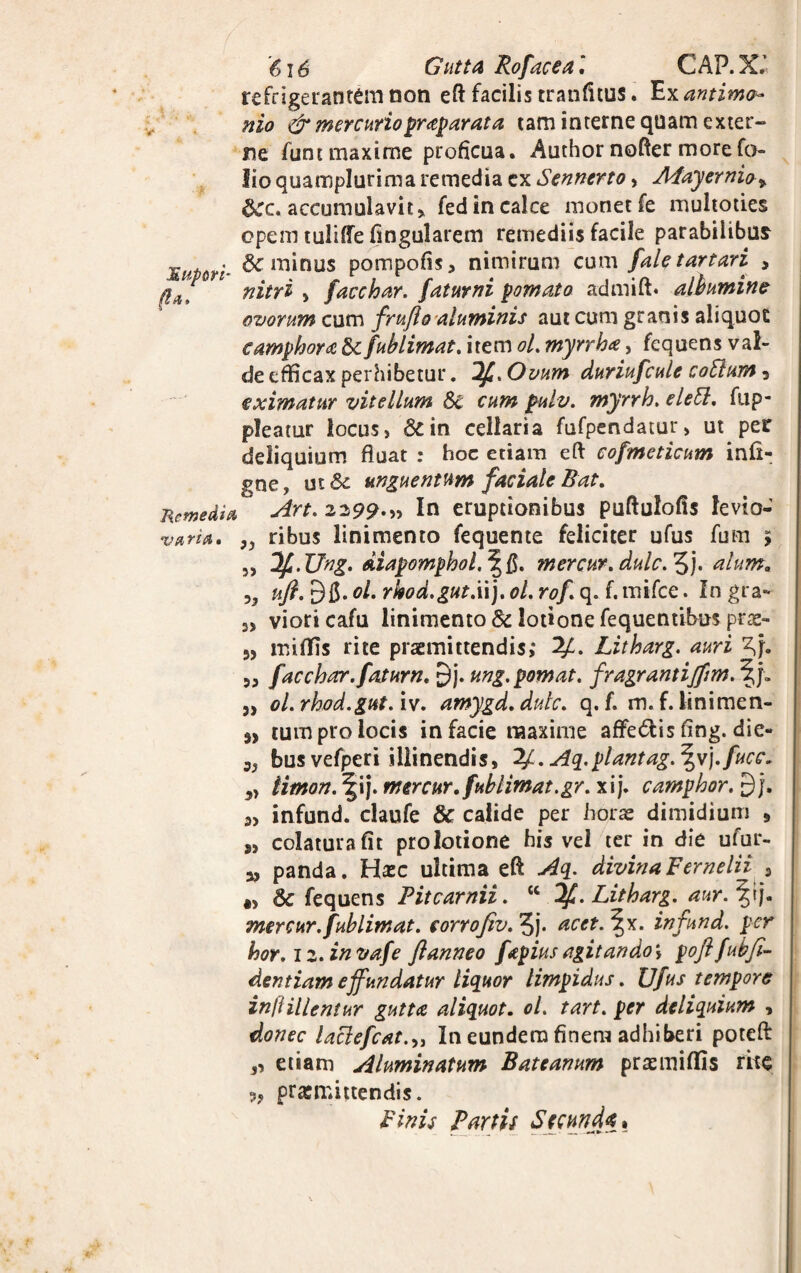 '6x6 Gutta Rofacea\ CAP.X.’ refrigerantem non eft facilis tranfitus. Exantimo- nio & mercurio praeparata tam interne quam exter¬ ne fune maxime proficua. Author nofter more fo¬ lio quamplurima remedia ex Sennerto, Mayernio» accumulavit > fed in calce monet fe multoties opem tuliffe fingularem remediis facile parabilibus g . 6c minus pompofis, nimirum cum /alet artari > 0af nitri » facchar. fatur ni pomato admift. albumine ovorum cum frufio aluminis aut cum granis aliquot camphora & fublimat. item oL myrrha, fequens val¬ de efficax perhibetur. If.Ovum duriufcule cotium 3 eximatur vitellum Sc a*?» pulv. myrrh. e leti, fup- pleatur locus, &in cellaria fufpendatur, ut per deliquium fluat : hoc etiam eft cofmeticum infi- gne, ut& unguentum faciale Bat. j\emedia ^rt' 2299.» In eruptionibus puftulofis fevio- variA, }J ribus linimento fequente feliciter ufus fum > „ ‘If.Ung. diapomphol.^Q. mercur. dulc.^). alum. uft. ol, rkod.gutXx). ol. rof q. f. mifce. In gra* s> vioricafu linimento & lotione fequentibus pras- miffis rite praemittendis,* Litharg. auri 5, facchar.fatum» £)j. ung.pomat. fragrantijftm. 3> ol.rhod.gut.iv. amygd. dulc. q. f. m.f. linimen- j, tum pro locis in facie maxime affe£lis flng. die- „ busvefperi illinendis, 2£.Aq. piant ag.\v).fucc. 3> limon. ^ij. mercur.fublimat.gr. xij. camphor. 9 j. 3> infund. claufe & calide per horas dimidium 9 s, colatura fit prolotione his vel ter in die ufur- a, panda. Hxc ultima efl: Aq. divina Fernelii s «, & fequens Fitcarnii. “ %. Litharg. aur.\tj. mercur. fublimat. corrofiv. 5j. acet. \x. infund. per hor. iz.invafe ftanneo fapius agitando \ pofifubfi- dentiam effundatur liquor limpidus. Ufus tempore injUllentur gutta aliquot, ol. tart. per deliquium , donec laclefcat.„ In eundem finem adhiberi potefl: ,, etiam Aluminatum Bateanum prasmiflls rite ?? prasmittendis. Binis Fartis Secunda*