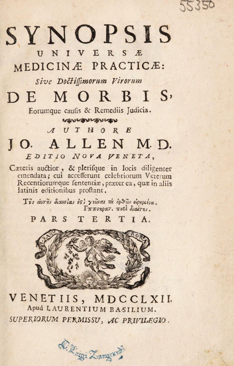 UNIVERSA medicina PRACTIC^: sive Do^ijfimorum Virorum DE MORBIS- Eorumque caufis & Remediis Judicia. ^ V T H 0 K E J o. A L L E N M. D. EDITIO NOVA yi.WETA^ Cseteiis audior , 6c plerifque in locis diligenter emendata; cui acceflerunc celebriorum Veterum Recentiorumque fentencise, prteter ea, quas in aliis latinis editionibus proflant. Tv ‘s avTiij Slavolsif h) yy^veu m ^pr\iJ.ho(, X%7I0‘KpoiT» HitX. ^i(U7XiS ^ PARS TERTIA. VENETUS, MDCCLXII. Apud LAURENTIUM BA^ILIUM. SUPERIORUM PERMISSU, AC PRIVILEGIO .